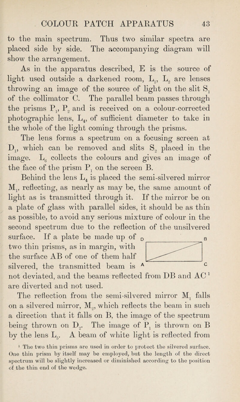 to the main spectrum. Thus two similar spectra are placed side by side. The accompanying diagram will show the arrangement. As in the apparatus described, E is the source of light used outside a darkened room, Lp L„ are lenses throwing an image of the source of light on the slit S2 of the collimator C. The parallel beam passes through the prisms P4, P2 and is received on a colour-corrected photographic lens, L4, of sufficient diameter to take in the whole of the light coming through the prisms. The lens forms a spectrum on a focusing screen at D15 which can be removed and slits S2 placed in the image. L6 collects the colours and gives an image of the face of the prism P] on the screen B. Behind the lens L4 is placed the semi-silvered mirror Mp reflecting, as nearly as may be, the same amount of light as is transmitted through it. If the mirror be on a plate of glass with parallel sides, it should be as thin as possible, to avoid any serious mixture of colour in the second spectrum due to the reflection of the unsilvered surface. If a plate be made up of D two thin prisms, as in margin, with the surface AB of one of them half silvered, the transmitted beam is A not deviated, and the beams reflected from DB and AC 1 are diverted and not used. The reflection from the semi-silvered mirror M4 falls on a silvered mirror, M.„ which reflects the beam in such a direction that it falls on B, the image of the spectrum being thrown on D2. The image of P, is thrown on B by the lens L_. A beam of white light is reflected from 1 The two thin prisms are used in order to protect the silvered surface. One thin prism by itself may be employed, but the length of the direct spectrum will be slightly increased or diminished according to the position of the thin end of the wedge.