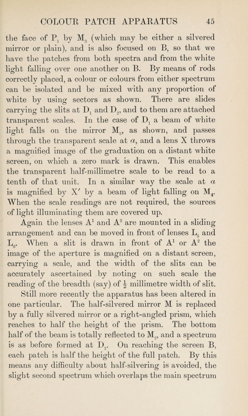 the face of P1 by M3 (which may be either a silvered mirror or plain), and is also focused on B, so that we have the patches from both spectra and from the white light falling over one another on B. By means of rods correctly placed, a colour or colours from either spectrum can be isolated and be mixed with any proportion of wdiite by using sectors as shown. There are slides carrying the slits at D1 and D2, and to them are attached transparent scales. In the case of _D1 a beam of wrhite light falls on the mirror M5, as shown, and passes through the transparent scale at a, and a lens X throws a magnified image of the graduation on a distant white screen, on which a zero mark is drawn. This enables the transparent half-millimetre scale to be read to a tenth of that unit. In a similar way the scale at a is magnified by X' by a beam of light falling on M4. When the scale readings are not required, the sources of light illuminating them are covered up. Again the lenses A1 and A2 are mounted in a sliding arrangement and can be moved in front of lenses L5 and Jjr. When a slit is drawn in front of A1 or A2 the image of the aperture is magnified on a distant screen, carrying a scale, and the width of the slits can be accurately ascertained by noting on such scale the reading of the breadth (say) of J millimetre width of slit. Still more recently the apparatus has been altered in one particular. The half-silvered mirror M is replaced by a fully silvered mirror or a right-angled prism, which reaches to half the height of the prism. The bottom half of the beam is totally reflected to M2, and a spectrum is as before formed at D9. On reaching the screen B, each patch is half the height of the full patch. By this means any difficulty about half-silvering is avoided, the slight second spectrum which overlaps the main spectrum