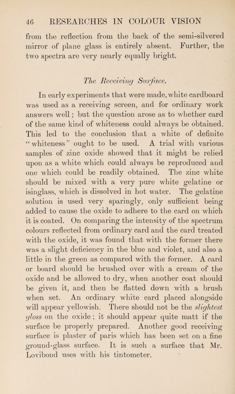 from the reflection from, the back of the semi-silvered mirror of plane glass is entirely absent. Further, the two spectra are very nearly equally bright. The Receiving Surface. In early experiments that were made, white cardboard was used as a receiving screen, and for ordinary work answers well; but the question arose as to whether card of the same kind of whiteness could always be obtained. This led to the conclusion that a white of definite “whiteness” ought to be used. A trial with various samples of zinc oxide showed that it might be relied upon as a white which could always be reproduced and one which could be readily obtained. The zinc white should be mixed with a very pure white gelatine or isinglass, which is dissolved in hot water. The gelatine solution is used very sparingly, only sufficient being added to cause the oxide to adhere to the card on which it is coated. On comparing the intensity of the spectrum colours reflected from ordinary card and the card treated with the oxide, it was found that with the former there was a slight deficiency in the blue and violet, and also a little in the green as compared with the former. A card or board should be brushed over with a cream of the oxide and be allowed to dry, when another coat should be given it, and then be flatted down with a brush when set. An ordinary white card placed alongside will appear yellowish. There should not be the slightest gloss on the oxide ; it should appear quite matt if the surface be properly prepared. Another good receiving surface is plaster of paris which has been set on a fine ground-glass surface. It is such a surface that Mr. Lovibond uses with his tintometer.