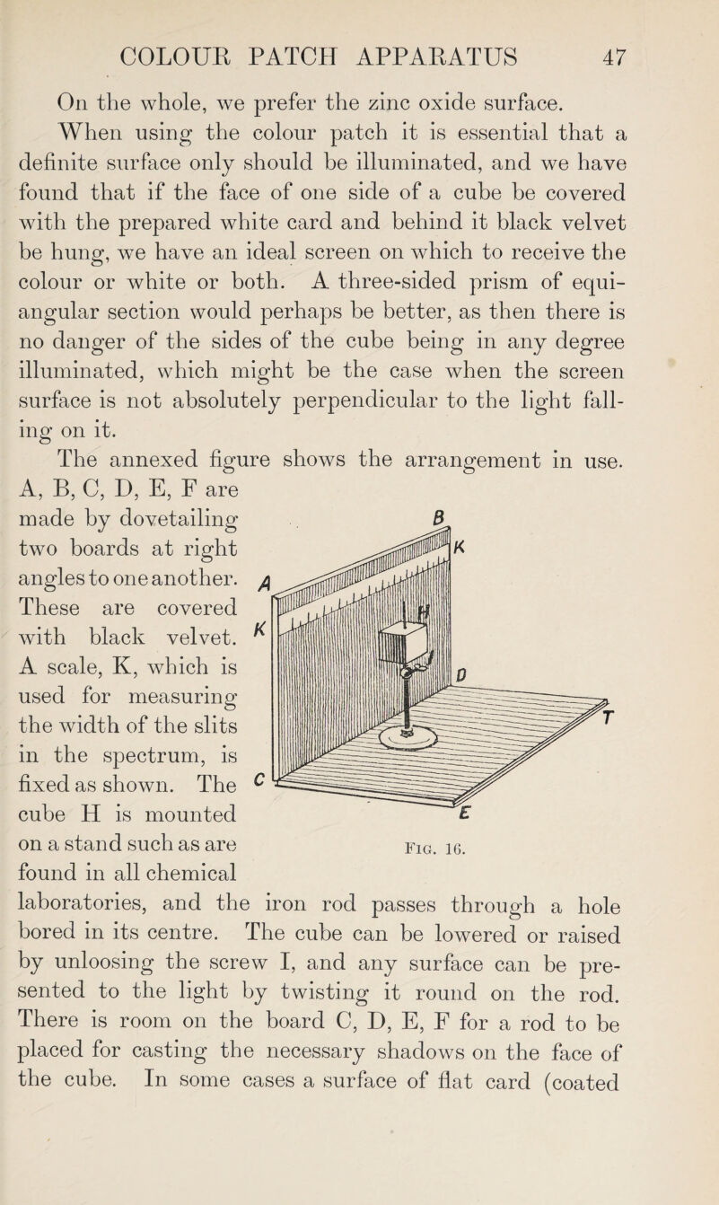 On the whole, we prefer the zinc oxide surface. When using the colour patch it is essential that a definite surface only should he illuminated, and we have found that if the face of one side of a cube be covered with the prepared white card and behind it black velvet be hung, we have an ideal screen on which to receive the colour or white or both. A three-sided prism of equi¬ angular section would perhaps be better, as then there is no danger of the sides of the cube being in any degree illuminated, which might he the case when the screen surface is not absolutely perpendicular to the light fall¬ ing on it. The annexed figure shows the arrangement in use. A, B, C, D, E, F are made by dovetailing two boards at right angles to one another. These are covered with black velvet. ^ A scale, K, which is used for measuring the width of the slits in the spectrum, is fixed as shown. The c cube H is mounted on a stand such as are fig. ig. found in all chemical laboratories, and the iron rod passes through a hole bored in its centre. The cube can be lowered or raised by unloosing the screw I, and any surface can be pre¬ sented to the light by twisting it round on the rod. There is room on the board C, D, E, F for a rod to be placed for casting the necessary shadows on the face of the cube. In some cases a surface of flat card (coated