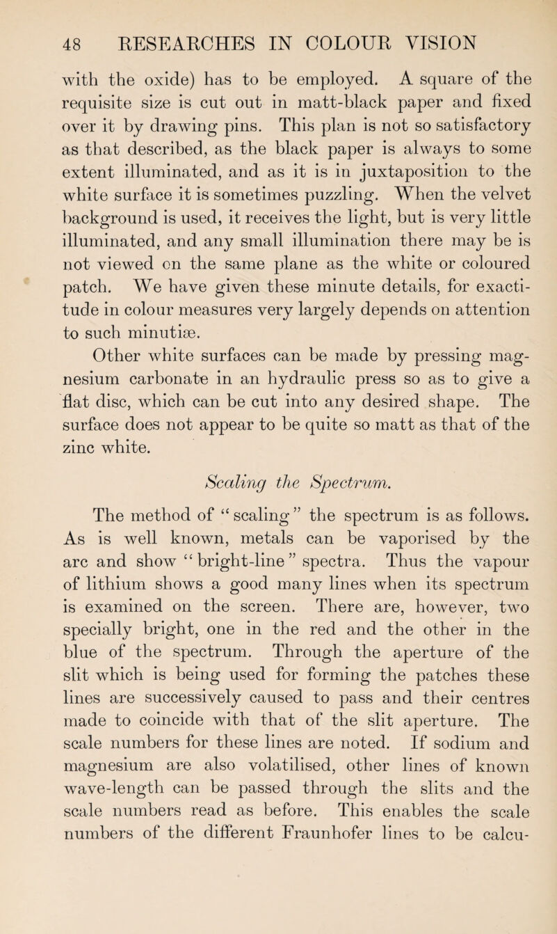 with the oxide) has to be employed. A square of the requisite size is cut out in matt-black paper and fixed over it by drawing pins. This plan is not so satisfactory as that described, as the black paper is always to some extent illuminated, and as it is in juxtaposition to the white surface it is sometimes puzzling. When the velvet background is used, it receives the light, but is very little illuminated, and any small illumination there may be is not viewed on the same plane as the white or coloured patch. We have given these minute details, for exacti¬ tude in colour measures very largely depends on attention to such minutiae. Other white surfaces can be made by pressing mag¬ nesium carbonate in an hydraulic press so as to give a flat disc, which can be cut into any desired shape. The surface does not appear to be quite so matt as that of the zinc white. Scaling the Spectrum. The method of “ scaling ” the spectrum is as follows. As is well known, metals can be vaporised by the arc and show “bright-line” spectra. Thus the vapour of lithium shows a good many lines when its spectrum is examined on the screen. There are, however, two specially bright, one in the red and the other in the blue of the spectrum. Through the aperture of the slit which is being used for forming the patches these lines are successively caused to pass and their centres made to coincide with that of the slit aperture. The scale numbers for these lines are noted. If sodium and magnesium are also volatilised, other lines of known wave-length can be passed through the slits and the scale numbers read as before. This enables the scale numbers of the different Fraunhofer lines to be calcu-