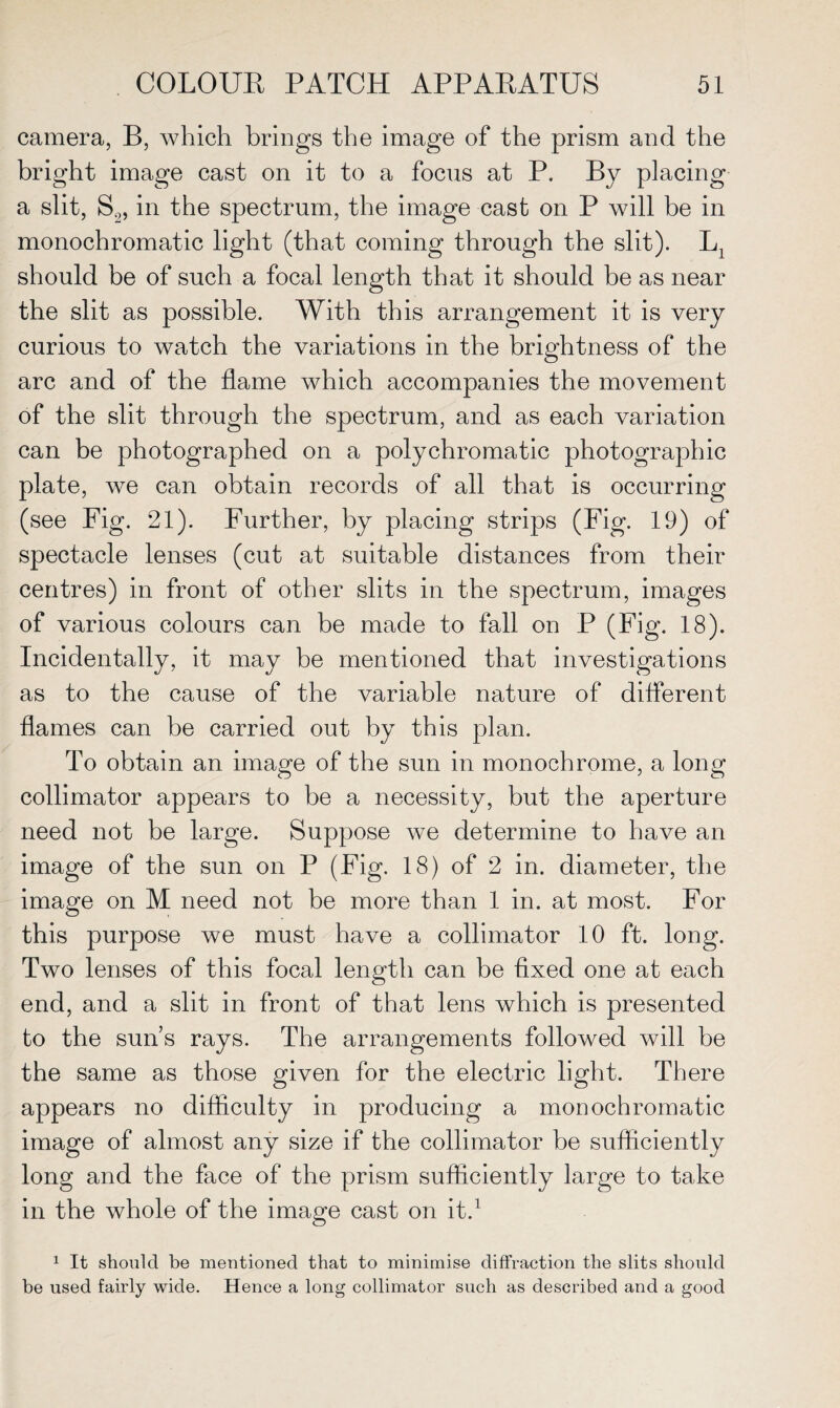 camera, B, which brings the image of the prism and the bright image cast on it to a focus at P. By placing a slit, S2, in the spectrum, the image cast on P will be in monochromatic light (that coming through the slit). 1L1 should be of such a focal length that it should be as near the slit as possible. With this arrangement it is very curious to watch the variations in the brightness of the arc and of the flame which accompanies the movement of the slit through the spectrum, and as each variation can be photographed on a polychromatic photographic plate, we can obtain records of all that is occurring (see Fig. 21). Further, by placing strips (Fig. 19) of spectacle lenses (cut at suitable distances from their centres) in front of other slits in the spectrum, images of various colours can be made to fall on P (Fig. 18). Incidentally, it may be mentioned that investigations as to the cause of the variable nature of different flames can be carried out by this plan. To obtain an image of the sun in monochrome, a long collimator appears to be a necessity, but the aperture need not be large. Suppose we determine to have an image of the sun on P (Fig. 18) of 2 in. diameter, the image on M need not be more than 1 in. at most. For this purpose we must have a collimator 10 ft. long. Two lenses of this focal length can be fixed one at each end, and a slit in front of that lens which is presented to the sun s rays. The arrangements followed will be the same as those given for the electric light. There appears no difficulty in producing a monochromatic image of almost any size if the collimator be sufficiently long and the face of the prism sufficiently large to take in the whole of the image cast on it.1 1 It should be mentioned that to minimise diffraction the slits should be used fairly wide. Hence a long collimator such as described and a good