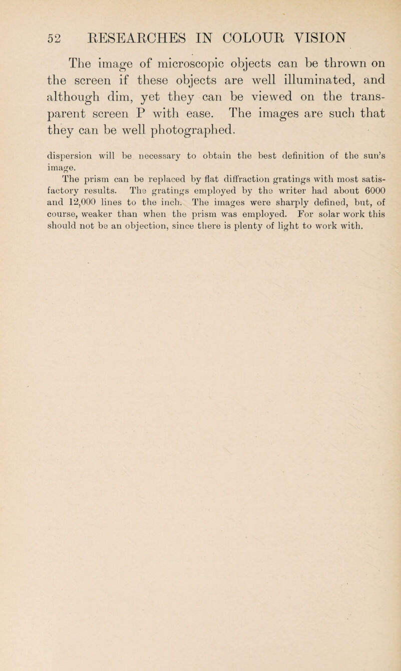 The image of microscopic objects can be thrown on the screen if these objects are well illuminated, and although dim, yet they can be viewed on the trans¬ parent screen P with ease. The images are such that they can be well photographed. dispersion will be necessary to obtain the best definition of the sun’s image. The prism can be replaced by flat diffraction gratings with most satis¬ factory results. The gratings employed by the writer had about 6000 and 12,000 lines to the inch. The images were sharply defined, but, of course, weaker than when the prism was employed. For solar work this should not be an objection, since there is plenty of light to work with.