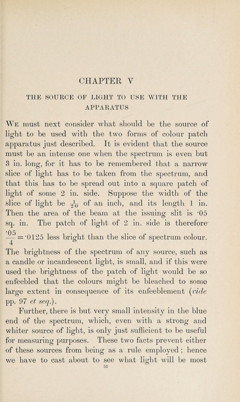 CHAPTER V THE SOURCE OF LIGHT TO USE WITH THE APPARATUS We must next consider what should be the source of light to be used with the two forms of colour patch apparatus just described. It is evident that the source must be an intense one when the spectrum is even hut 3 in. long, for it has to be remembered that a narrow slice of light has to be taken from the spectrum, and that this has to be spread out into a square patch of light of some 2 in. side. Suppose the width of the slice of light be °f an inch, and its length 1 in. Then the area of the beam at the issuing slit is *05 sq. in. The patch of light of 2 in. side is therefore- •05 4 = *0125 less bright than the slice of spectrum colour. The brightness of the spectrum of any source, such as a candle or incandescent light, is small, and if this were used the brightness of the patch of light would be so enfeebled that the colours might he bleached to some large extent in consequence of its enfeeblement (vide pp. 97 et seq.). Further, there is but very small intensity in the blue end of the spectrum, which, even with a strong and whiter source of light, is only just sufficient to be useful for measuring purposes. These two facts prevent either of these sources from being as a rule employed ; hence we have to cast about to see what light will be most