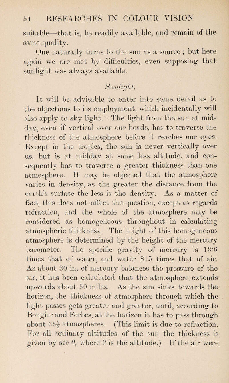 suitable—that is, be readily available, and remain of the same quality. One naturally turns to the sun as a source ; but here again we are met by difficulties, even supposing that sunlight was always available. Sunlight. It will be advisable to enter into some detail as to the objections to its employment, which incidentally will also apply to sky light. The light from the sun at mid¬ day, even if vertical over our heads, has to traverse the thickness of the atmosphere before it reaches our eyes. Except in the tropics, the sun is never vertically over us, but is at midday at some less altitude, and con¬ sequently has to traverse a greater thickness than one atmosphere. It may be objected that the atmosphere varies in density, as the greater the distance from the earth’s surface the less is the density. As a matter of fact, this does not affect the question, except as regards refraction, and the whole of the atmosphere may be considered as homogeneous throughout in calculating atmospheric thickness. The height of this homogeneous atmosphere is determined by the height of the mercury barometer. The specific gravity of mercury is 13'6 times that of water, and water 815 times that of air. As about 30 in. of mercury balances the pressure of the air, it has been calculated that the atmosphere extends upwards about 50 miles. As the sun sinks towards the horizon, the thickness of atmosphere through which the light passes gets greater and greater, until, according to Bougier and Forbes, at the horizon it has to pass through about 35ijr atmospheres. (This limit is due to refraction. For all ordinary altitudes of the sun the thickness is given by sec 0, where 6 is the altitude.) If the air were
