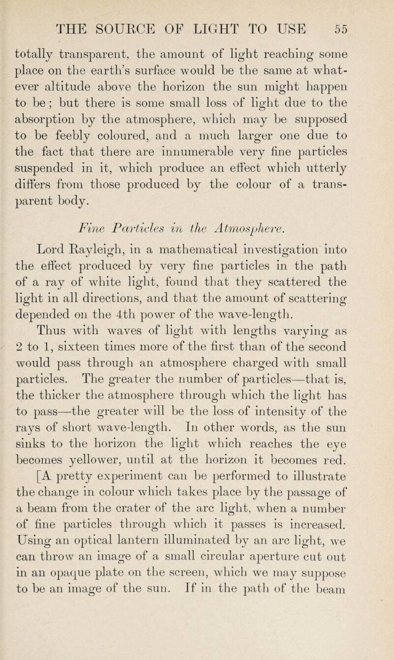 totally transparent, the amount of light reaching some place on the earth’s surface would be the same at what¬ ever altitude above the horizon the sun might happen to be ; but there is some small loss of light due to the absorption by the atmosphere, which may be supposed to be feebly coloured, and a much larger one due to the fact that there are innumerable very fine particles suspended in it, which produce an effect which utterly differs from those produced by the colour of a trans¬ parent body. Fine Particles in the Atmosphere. Lord Rayleigh, in a mathematical investigation into the effect produced by very fine particles in the path of a ray of white light, found that they scattered the light in all directions, and that the amount of scattering depended on the 4th power of the wave-length. Thus with waves of light with lengths varying as 2 to 1, sixteen times more of the first than of the second would pass through an atmosphere charged with small particles. The greater the number of particles—that is, the thicker the atmosphere through which the light has to pass—the greater will be the loss of intensity of the rays of short wave-length. In other words, as the sun sinks to the horizon the light which reaches the eye becomes yellower, until at the horizon it becomes red. [A pretty experiment can be performed to illustrate the change in colour which takes place by the passage of a beam from the crater of the arc light, when a number of fine particles through which it passes is increased. Using an optical lantern illuminated by an arc light, we can throw an image of a small circular aperture cut out in an opaque plate on the screen, which we may suppose to be an image of the sun. If in the path of the beam