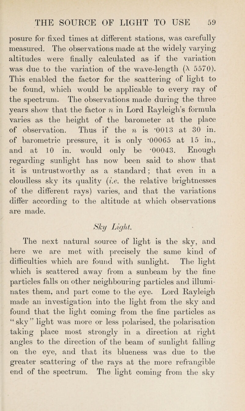 posure for fixed times at different stations, was carefully measured. The observations made at the widely varying altitudes were finally calculated as if the variation was due to the variation of the wave-length (A 5570). This enabled the factor for the scattering of light to be found, which would be applicable to every ray of the spectrum. The observations made during the three years show that the factor n in Lord Rayleigh’s formula varies as the height of the barometer at the place of observation. Thus if the n is *0013 at 30 in. of barometric pressure, it is only *00065 at 15 in., and at 10 in. would only be *00043. Enough regarding sunlight has now been said to show that it is untrustworthy as a standard; that even in a cloudless sky its quality (i.e. the relative brightnesses of the different rays) varies, and that the variations differ according to the altitude at which observations are made. Sky Light. The next natural source of light is the sky, and here we are met with precisely the same kind of difficulties which are found with sunlight. The light which is scattered away from a sunbeam by the fine particles falls on other neighbouring particles and illumi¬ nates them, and part come to the eye. Lord Rayleigh made an investigation into the light from the sky and found that the light coming from the fine particles as “sky” light was more or less polarised, the polarisation taking place most strongly in a direction at right angles to the direction of the beam of sunlight falling on the eye, and that its blueness was due to the greater scattering of the rays at the more refrangible end of the spectrum. The light coming from the sky