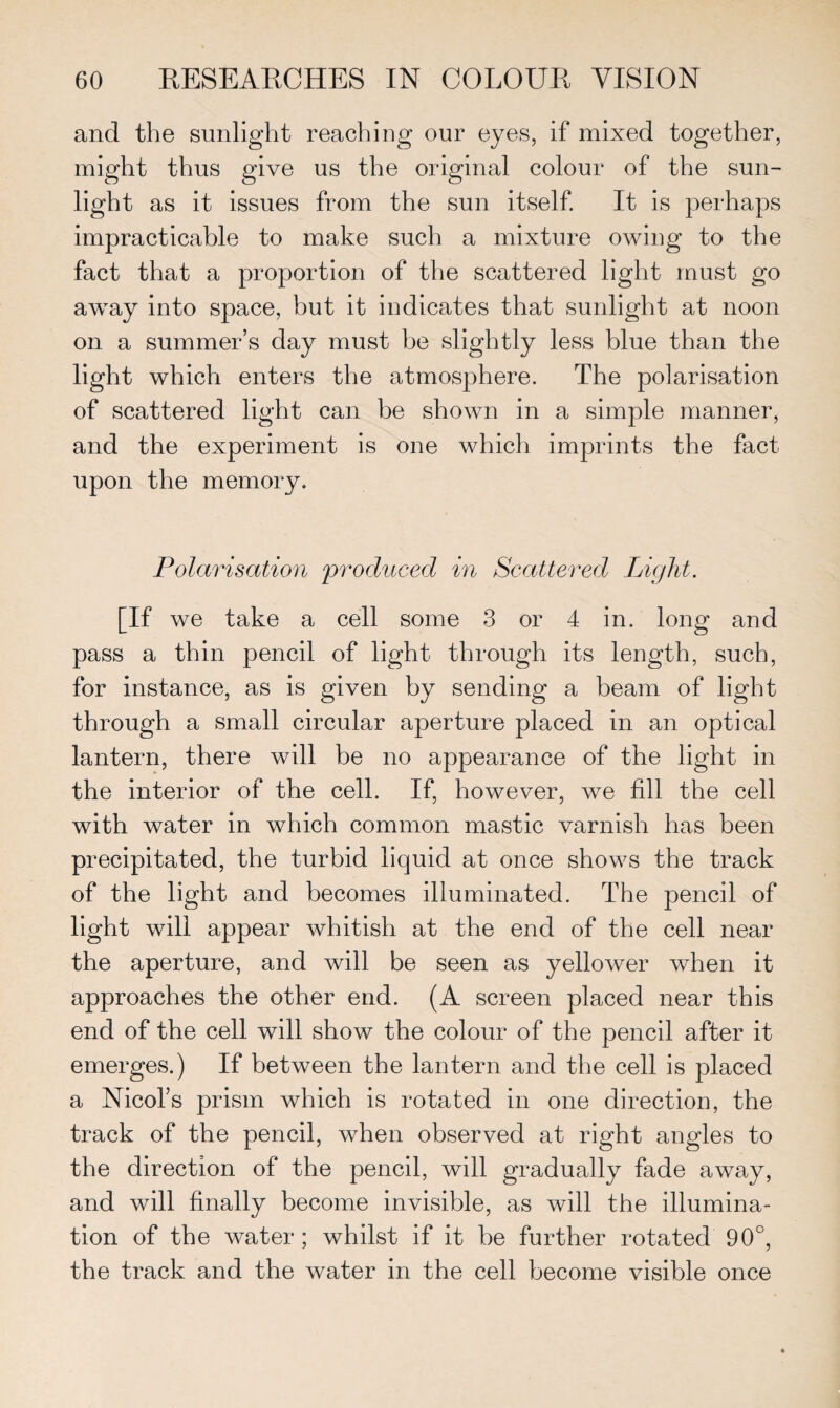 and the sunlight reaching our eyes, if mixed together, might thus give us the original colour of the sun¬ light as it issues from the sun itself. It is perhaps impracticable to make such a mixture owing to the fact that a proportion of the scattered light must go away into space, but it indicates that sunlight at noon on a summer’s day must be slightly less blue than the light which enters the atmosphere. The polarisation of scattered light can be shown in a simple manner, and the experiment is one which imprints the fact upon the memory. Polarisation produced in Scattered Light. [if we take a cell some 3 or 4 in. long and pass a thin pencil of light through its length, such, for instance, as is given by sending a beam of light through a small circular aperture placed in an optical lantern, there will be no appearance of the light in the interior of the cell. If, however, we fill the cell with water in which common mastic varnish has been precipitated, the turbid liquid at once shows the track of the light and becomes illuminated. The pencil of light will appear whitish at the end of the cell near the aperture, and will be seen as yellower when it approaches the other end. (A screen placed near this end of the cell will show the colour of the pencil after it emerges.) If between the lantern and the cell is placed a Nicol’s prism which is rotated in one direction, the track of the pencil, when observed at right angles to the direction of the pencil, will gradually fade away, and will finally become invisible, as will the illumina¬ tion of the water ; whilst if it be further rotated 90°, the track and the water in the cell become visible once