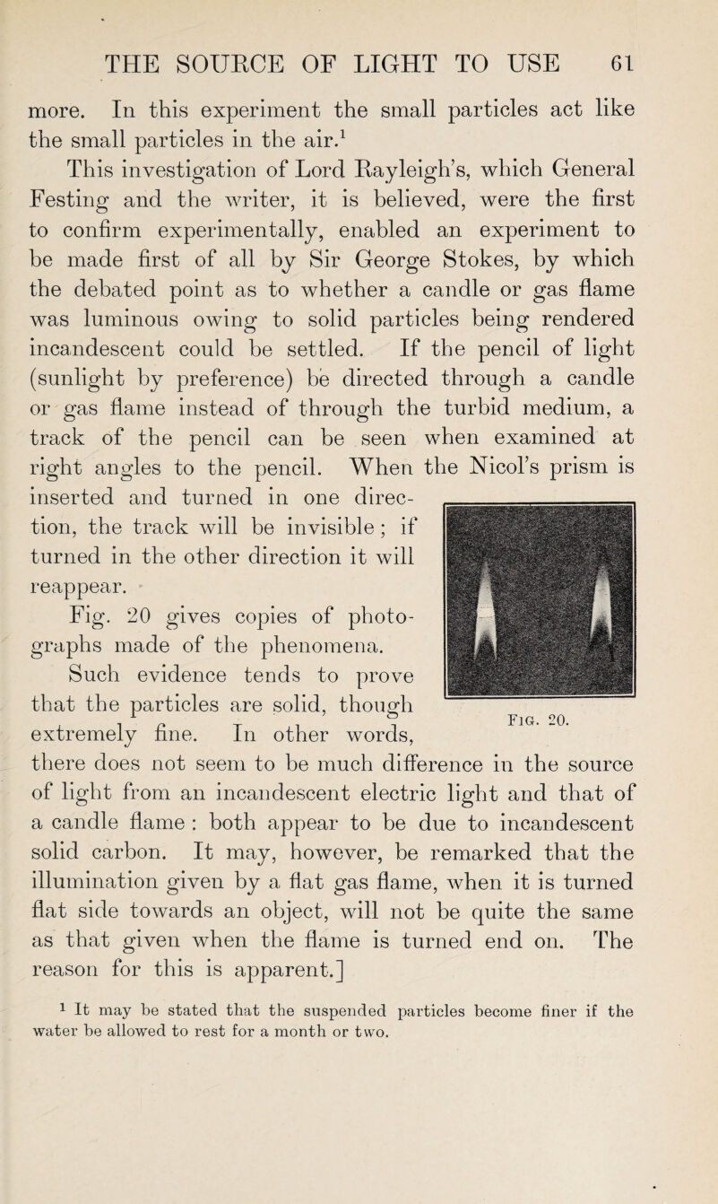 more. In this experiment the small particles act like the small particles in the air.1 This investigation of Lord Rayleigh’s, which General Festing and the writer, it is believed, were the first to confirm experimentally, enabled an experiment to be made first of all by Sir George Stokes, by which the debated point as to whether a candle or gas flame was luminous owing to solid particles being rendered incandescent could be settled. If the pencil of light (sunlight by preference) be directed through a candle or gas flame instead of through the turbid medium, a track of the pencil can be seen when examined at right angles to the pencil. When the Nicol’s prism is inserted and turned in one direc¬ tion, the track will be invisible ; if turned in the other direction it will reappear. Fig. 20 gives copies of photo¬ graphs made of the phenomena. Such evidence tends to prove that the particles are solid, though extremely fine. In other words, there does not seem to be much difference in the source of light from an incandescent electric light and that of a candle flame : both appear to be due to incandescent solid carbon. It may, however, be remarked that the illumination given by a fiat gas flame, when it is turned flat side towards an object, will not be quite the same as that given when the flame is turned end on. The reason for this is apparent.] 1 It may be stated that the suspended particles become finer if the water be allowed to rest for a month or two.