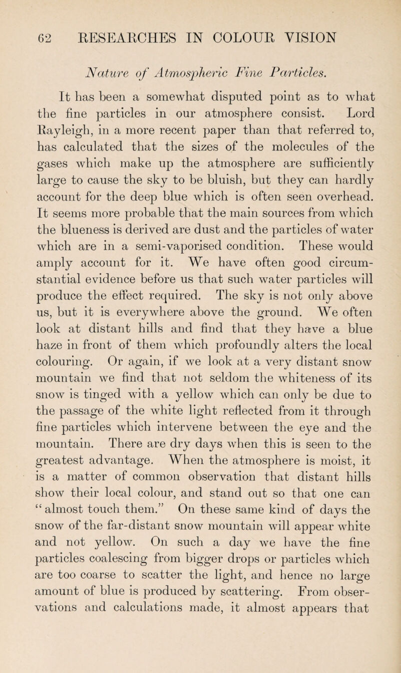 Nature of Atmospheric Fine Particles. It has been a somewhat disputed point as to what the fine particles in our atmosphere consist. Lord Rayleigh, in a more recent paper than that referred to, has calculated that the sizes of the molecules of the gases which make up the atmosphere are sufficiently large to cause the sky to he bluish, but they can hardly account for the deep blue which is often seen overhead. It seems more probable that the main sources from which the blueness is derived are dust and the particles of water which are in a semi-vaporised condition. These would amply account for it. We have often good circum¬ stantial evidence before us that such water particles will produce the effect required. The sky is not only above us, but it is everywhere above the ground. We often look at distant hills and find that they have a blue haze in front of them which profoundly alters the local colouring. Or again, if we look at a very distant snow mountain we find that not seldom the whiteness of its snow is tinged with a yellow which can only be due to the passage of the white light reflected from it through fine particles which intervene between the eye and the mountain. There are dry days when this is seen to the greatest advantage. When the atmosphere is moist, it is a matter of common observation that distant hills show their local colour, and stand out so that one can “almost touch them.” On these same kind of days the snow of the far-distant snow mountain will appear white and not yellow. On such a day we have the fine particles coalescing from bigger drops or particles which are too coarse to scatter the light, and hence no large amount of blue is produced by scattering. From obser¬ vations and calculations made, it almost appears that