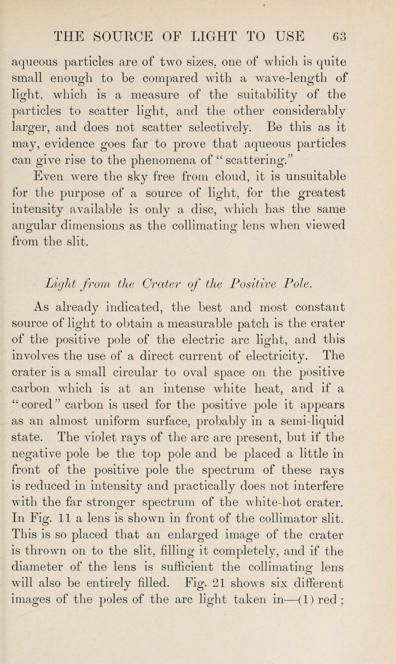 aqueous particles are of two sizes, one of which is quite small enough to be compared with a wave-length of light, which is a measure of the suitability of the particles to scatter light, and the other considerably larger, and does not scatter selectively. Be this as it may, evidence goes far to prove that aqueous particles can give rise to the phenomena of “ scattering.” Even were the sky free from cloud, it is unsuitable for the purpose of a source of light, for the greatest intensity available is only a disc, which has the same angular dimensions as the collimating lens when viewed from the slit. Light from the Crater of the Positive Pole. As already indicated, the best and most constant source of light to obtain a measurable patch is the crater of the positive pole of the electric arc light, and this involves the use of a direct current of electricity. The crater is a small circular to oval space on the positive carbon which is at an intense white heat, and if a “ cored” carbon is used for the positive pole it appears as an almost uniform surface, probably in a semi-liquid state. The violet rays of the arc are present, but if the negative pole be the top pole and be placed a little in front of the positive pole the spectrum of these rays is reduced in intensity and practically does not interfere with the far stronger spectrum of the white-hot crater. In Fig. 11a lens is shown in front of the collimator slit. This is so placed that an enlarged image of the crater is thrown on to the slit, filling it completely, and if the diameter of the lens is sufficient the collimating lens will also be entirely filled. Fig. 21 shows six different images of the poles of the arc light taken in—(1) red ;