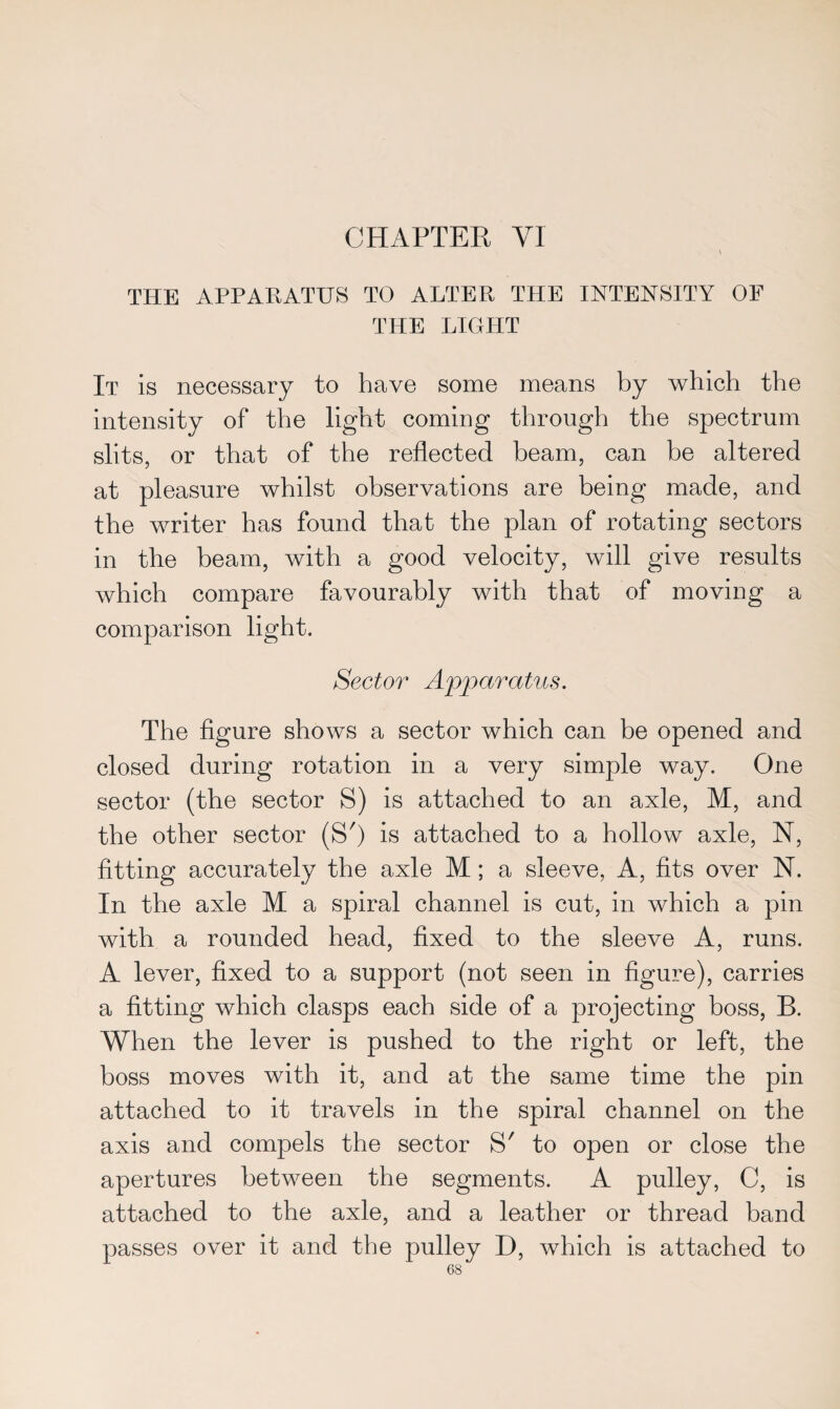 THE APPARATUS TO ALTER THE INTENSITY OF THE LIGHT It is necessary to have some means by which the intensity of the light coming through the spectrum slits, or that of the reflected beam, can be altered at pleasure whilst observations are being made, and the writer has found that the plan of rotating sectors in the beam, with a good velocity, will give results which compare favourably with that of moving a comparison light. Sector Apparatus. The figure shows a sector which can be opened and closed during rotation in a very simple way. One sector (the sector S) is attached to an axle, M, and the other sector (S') is attached to a hollow axle, N, fitting accurately the axle M ; a sleeve, A, fits over N. In the axle M a spiral channel is cut, in which a pin with a rounded head, fixed to the sleeve A, runs. A lever, fixed to a support (not seen in figure), carries a fitting which clasps each side of a projecting boss, B. When the lever is pushed to the right or left, the boss moves with it, and at the same time the pin attached to it travels in the spiral channel on the axis and compels the sector S' to open or close the apertures between the segments. A pulley, C, is attached to the axle, and a leather or thread band passes over it and the pulley D, which is attached to