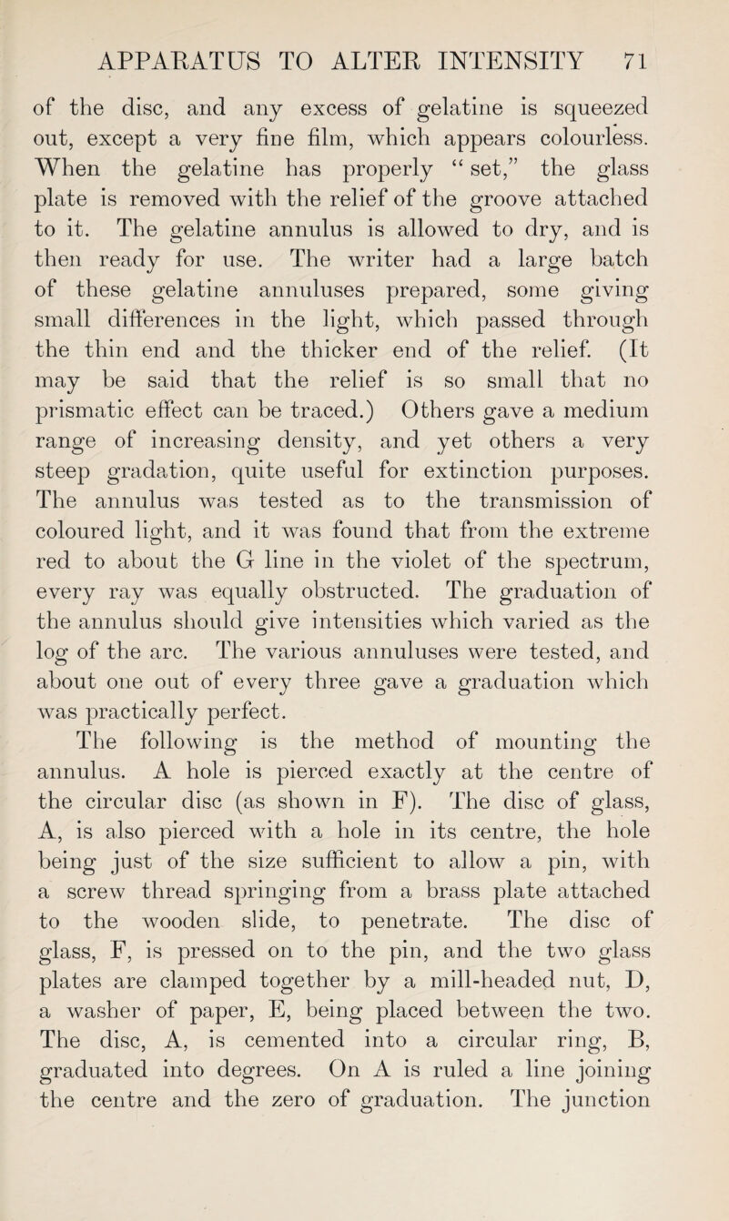 of the disc, and any excess of gelatine is squeezed out, except a very fine film, which appears colourless. When the gelatine has properly “ set,” the glass plate is removed with the relief of the groove attached to it. The gelatine annulus is allowed to dry, and is then ready for use. The writer had a large batch of these gelatine annuluses prepared, some giving small differences in the light, which passed through the thin end and the thicker end of the relief. (It may be said that the relief is so small that no prismatic effect can be traced.) Others gave a medium range of increasing density, and yet others a very steep gradation, quite useful for extinction purposes. The annulus was tested as to the transmission of coloured light, and it was found that from the extreme red to about the G line in the violet of the spectrum, every ray was equally obstructed. The graduation of the annulus should give intensities which varied as the log of the arc. The various annuluses were tested, and about one out of every three gave a graduation which was practically perfect. The following is the method of mounting the annulus. A hole is pierced exactly at the centre of the circular disc (as shown in F). The disc of glass, A, is also pierced with a hole in its centre, the hole being just of the size sufficient to allow a pin, with a screw thread springing from a brass plate attached to the wooden slide, to penetrate. The disc of glass, F, is pressed on to the pin, and the two glass plates are clamped together by a mill-headed nut, D, a washer of paper, E, being placed between the two. The disc, A, is cemented into a circular ring, B, graduated into degrees. On A is ruled a line joining the centre and the zero of graduation. The junction