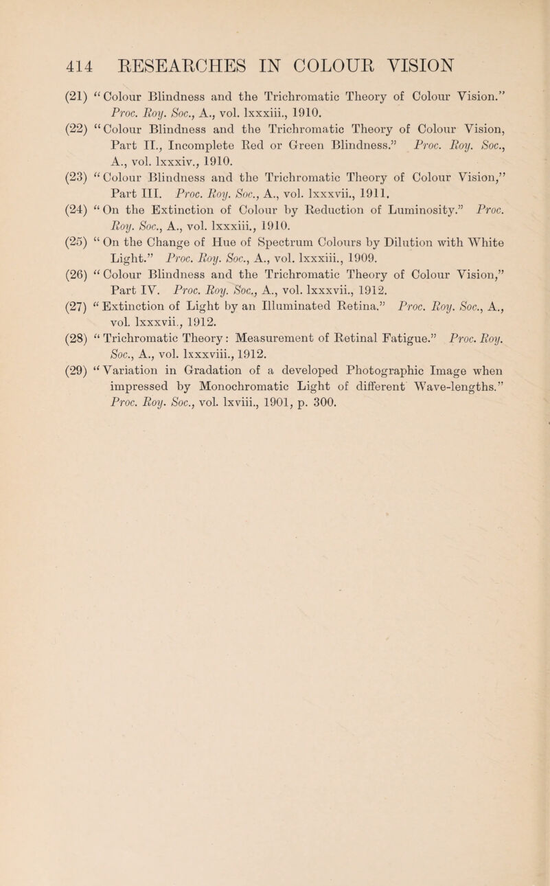 (21) “Colour Blindness and the Trichromatic Theory of Colour Vision.” Proc. Roy. Soc., A., vol. lxxxiii., 1910. (22) “ Colour Blindness and the Trichromatic Theory of Colour Vision, Part II., Incomplete Red or Green Blindness.” Proc. Roy. Soc., A., vol. lxxxiv., 1910. (23) “Colour Blindness and the Trichromatic Theory of Colour Vision,” Part III. Proc. Roy. Soc., A., vol. Ixxxvii., 1911. (24) “ On the Extinction of Colour by Reduction of Luminosity.” Proc. Roy. Soc., A., vol. lxxxiii., 1910. (25) “ On the Change of Hue of Spectrum Colours by Dilution with White Light.” Proc. Roy. Soc., A., vol. lxxxiii., 1909. (26) “ Colour Blindness and the Trichromatic Theory of Colour Vision,” Part IV. Proc. Roy. Soc., A., vol. Ixxxvii., 1912. (27) “ Extinction of Light by an Illuminated Retina.” Proc. Roy. Soc., A., vol. Ixxxvii., 1912. (28) “ Trichromatic Theory: Measurement of Retinal Fatigue.” Proc. Roy. Soc., A., vol. lxxxviii., 1912. (29) “Variation in Gradation of a developed Photographic Image when impressed by Monochromatic Light of different Wave-lengths.” Proc. Roy. Soc., vol. lxviii., 1901, p. 300.