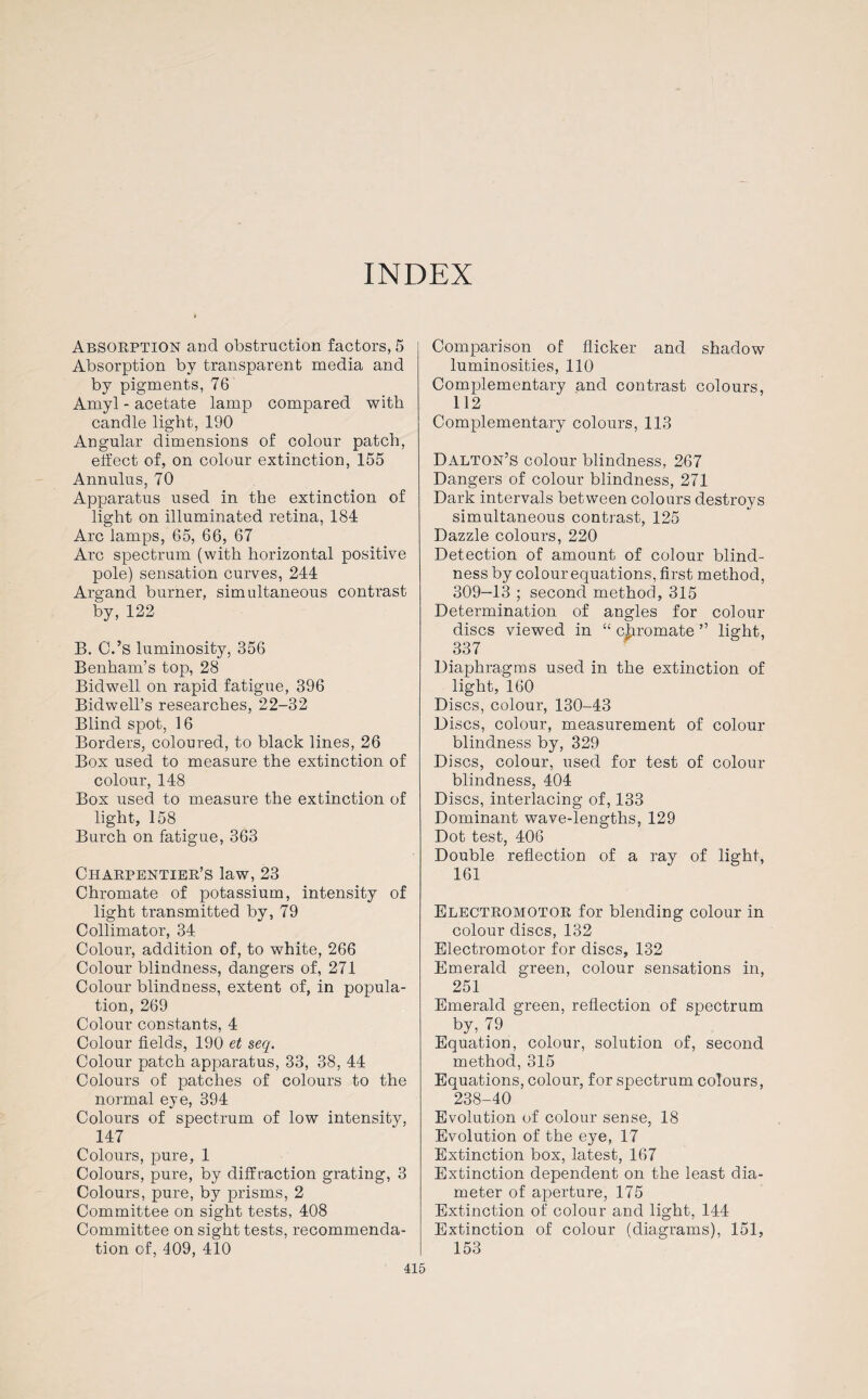 INDEX Absorption and obstruction factors, 5 Absorption by transparent media and by pigments, 76 Amyl - acetate lamp compared with candle light, 190 Angular dimensions of colour patch, effect of, on colour extinction, 155 Annulus, 70 Apparatus used in the extinction of light on illuminated retina, 184 Arc lamps, 65, 66, 67 Arc spectrum (with horizontal positive pole) sensation curves, 244 Argand burner, simultaneous contrast by, 122 B. C.’s luminosity, 356 Benham’s top, 28 Bid well on rapid fatigue, 396 Bidwell’s researches, 22-32 Blind spot, 16 Borders, coloured, to black lines, 26 Box used to measure the extinction of colour, 148 Box used to measure the extinction of light, 158 Burch on fatigue, 363 Charpentier’s law, 23 Chromate of potassium, intensity of light transmitted by, 79 Collimator, 34 Colour, addition of, to white, 266 Colour blindness, dangers of, 271 Colour blindness, extent of, in popula¬ tion, 269 Colour constants, 4 Colour fields, 190 et seq. Colour patch apparatus, 33, 38, 44 Colours of patches of colours to the normal eye, 394 Colours of spectrum of low intensity, 147 Colours, pure, 1 Colours, pure, by diffraction grating, 3 Colours, pure, by prisms, 2 Committee on sight tests, 408 Committee on sight tests, recommenda¬ tion of, 409, 410 Comparison of flicker and shadow luminosities, 110 Complementary and contrast colours, 112 Complementary colours, 113 Dalton’s colour blindness, 267 Dangers of colour blindness, 271 Dark intervals between colours destroys simultaneous contrast, 125 Dazzle colours, 220 Detection of amount of colour blind¬ ness by colour equations, first method, 309-13 ; second method, 315 Determination of angles for colour discs viewed in “ 337 Diaphragms used in the extinction of light, 160 Discs, colour, 130-43 Discs, colour, measurement of colour blindness by, 329 Discs, colour, used for test of colour blindness, 404 Discs, interlacing of, 133 Dominant wave-lengths, 129 Dot test, 406 Double reflection of a ray of light, 161 Electromotor for blending colour in colour discs, 132 Electromotor for discs, 132 Emerald green, colour sensations in, 251 Emerald green, reflection of spectrum by, 79 Equation, colour, solution of, second method, 315 Equations, colour, for spectrum colours, 238-40 Evolution of colour sense, 18 Evolution of the eye, 17 Extinction box, latest, 167 Extinction dependent on the least dia¬ meter of aperture, 175 Extinction of colour and light, 144 Extinction of colour (diagrams), 151, 153 chromate ” light,