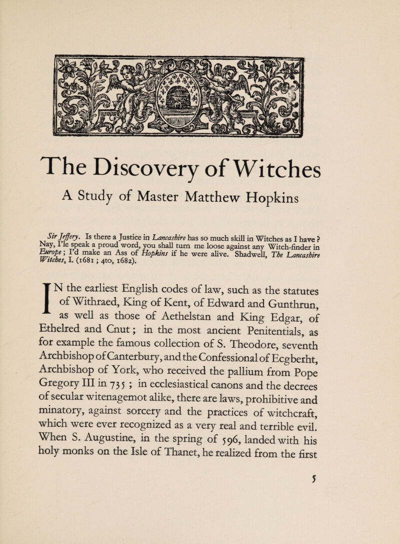 The Discovery of Witches A Study of Master Matthew Hopkins xt StrlefierJ' Is thefe a Justice in Lancashire has so much skill in Witches as I have ? Nay, I le speak a proud word, you shall turn me loose against any Witch-finder in Europe; I d make an Ass of Hopkins if he were alive. Shadwell, The Lancashire Witches, I. (1681 ; 4to, 1682). IN the earliest English codes of law, such as the statutes of Withraed, King of Kent, of Edward and Gunthrun, as well as those of Aethelstan and King Edgar, of Ethelred and Cnut; in the most ancient Penitentials, as for example the famous collection of S. Theodore, seventh Archbishop of Canterbury, and the Confessional of Ecgberht, Archbishop of York, who received the pallium from Pope Gregory III in 73 5 ; in ecclesiastical canons and the decrees of secular witenagemot alike, there are laws, prohibitive and minatory, against sorcery and the practices of witchcraft, which were ever recognized as a very real and terrible evil. When S. Augustine, in the spring of 596, landed with his holy monks on the Isle of Thanet, he realized from the first