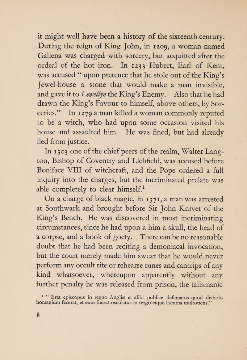 it might well have been a history of the sixteenth century. During the reign of King John, in 1209, a woman named Galiena was charged with sorcery, but acquitted after the ordeal of the hot iron. In 1233 Hubert, Earl of Kent, was accused “ upon pretence that he stole out of the King’s Jewel-house a stone that would make a man invisible, and gave it to Llewellyn the King’s Enemy. Also that he had drawn the King’s Favour to himself, above others, by Sor¬ ceries.” In 1279 a man killed a woman commonly reputed to be a witch, who had upon some occasion visited his house and assaulted him. He was fined, but had already fled from justice. In 1303 one of the chief peers of the realm, Walter Lang- ton, Bishop of Coventry and Lichfield, was accused before Boniface VIII of witchcraft, and the Pope ordered a full inquiry into the charges, but the incriminated prelate was able completely to clear himself.1 On a charge of black magic, in 1371, a man was arrested at Southwark and brought before Sir John Knivet of the King’s Bench. He was discovered in most incriminating circumstances, since he had upon a him a skull, the head of a corpse, and a book of goety. There can be no reasonable doubt that he had been reciting a demoniacal invocation, but the court merely made him swear that he would never perform any occult rite or rehearse runes and cantrips of any kind whatsoever, whereupon apparently without any further penalty he was released from prison, the talismanic 1 “ Erat episcopus in regno Anglias et alibi publice defamatus quod diabolo homagium fecerat, et eum fuerat osculatus in tergo eique locutus multotiens.”