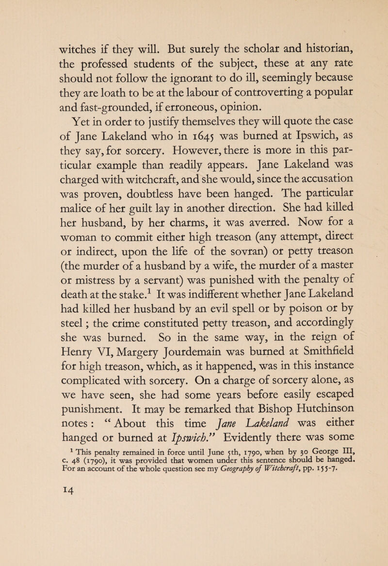 witches if they will. But surely the scholar and historian, the professed students of the subject, these at any rate should not follow the ignorant to do ill, seemingly because they are loath to be at the labour of controverting a popular and fast-grounded, if erroneous, opinion. Yet in order to justify themselves they will quote the case of Jane Lakeland who in 1645 was burned at Ipswich, as they say, for sorcery. However, there is more in this par¬ ticular example than readily appears. Jane Lakeland was charged with witchcraft, and she would, since the accusation was proven, doubtless have been hanged. The particular malice of her guilt lay in another direction. She had killed her husband, by her charms, it was averred. Now for a woman to commit either high treason (any attempt, direct or indirect, upon the life of the sovran) or petty treason (the murder of a husband by a wife, the murder of a master or mistress by a servant) was punished with the penalty of death at the stake.1 It was indifferent whether Jane Lakeland had killed her husband by an evil spell or by poison or by steel; the crime constituted petty treason, and accordingly she was burned. So in the same way, in the reign of Henry VI, Margery Jourdemain was burned at Smithfield for high treason, which, as it happened, was in this instance complicated with sorcery. On a charge of sorcery alone, as we have seen, she had some years before easily escaped punishment. It may be remarked that Bishop Hutchinson notes: “ About this time Jane Lakeland was either hanged or burned at Ipswich ” Evidently there was some 1 This penalty remained in force until June 5th, 1790, when by 30 George III, c. 48 (1790), it was provided that women under this sentence should be hanged. For an account of the whole question see my Geography of Witchcraft, pp. 15 5-7.