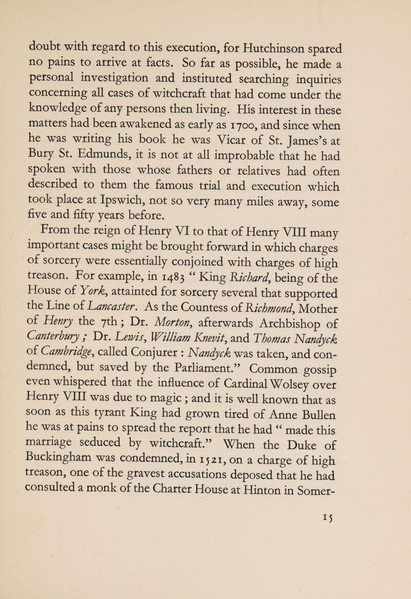 doubt with regard to this execution, for Hutchinson spared no pains to arrive at facts. So far as possible, he made a personal investigation and instituted searching inquiries concerning all cases of witchcraft that had come under the knowledge of any persons then living. His interest in these matters had been awakened as early as 1700, and since when he was writing his book he was Vicar of St. James’s at Bury St. Edmunds, it is not at all improbable that he had spoken with those whose fathers or relatives had often described to them the famous trial and execution which took place at Ipswich, not so very many miles away, some five and fifty years before. From the reign of Henry VI to that of Henry VIII many important cases might be brought forward in which charges of sorcery were essentially conjoined with charges of high treason. For example, in 1483 “ King BJchard, being of the House of York, attainted for sorcery several that supported the Line of Lancaster. As the Countess of Richmond, Mother of Henry the 7th; Dr. Morton,, afterwards Archbishop of Canterbury / Dr. Lewis, VCilliam Knevit, and Lho mas Nandyck of Cambridge, called Conjurer : Nandyck was taken, and con¬ demned, but saved by the Parliament.” Common gossip even whispered that the influence of Cardinal Wolsey over Henry VIII was due to magic ; and it is well known that as soon as this tyrant King had grown tired of Anne Bullen he was at pains to spread the report that he had “ made this marriage seduced by witchcraft.” When the Duke of Buckingham was condemned, in 1521, on a charge of high treason, one of the gravest accusations deposed that he had consulted a monk of the Charter House at Hinton in Somer-