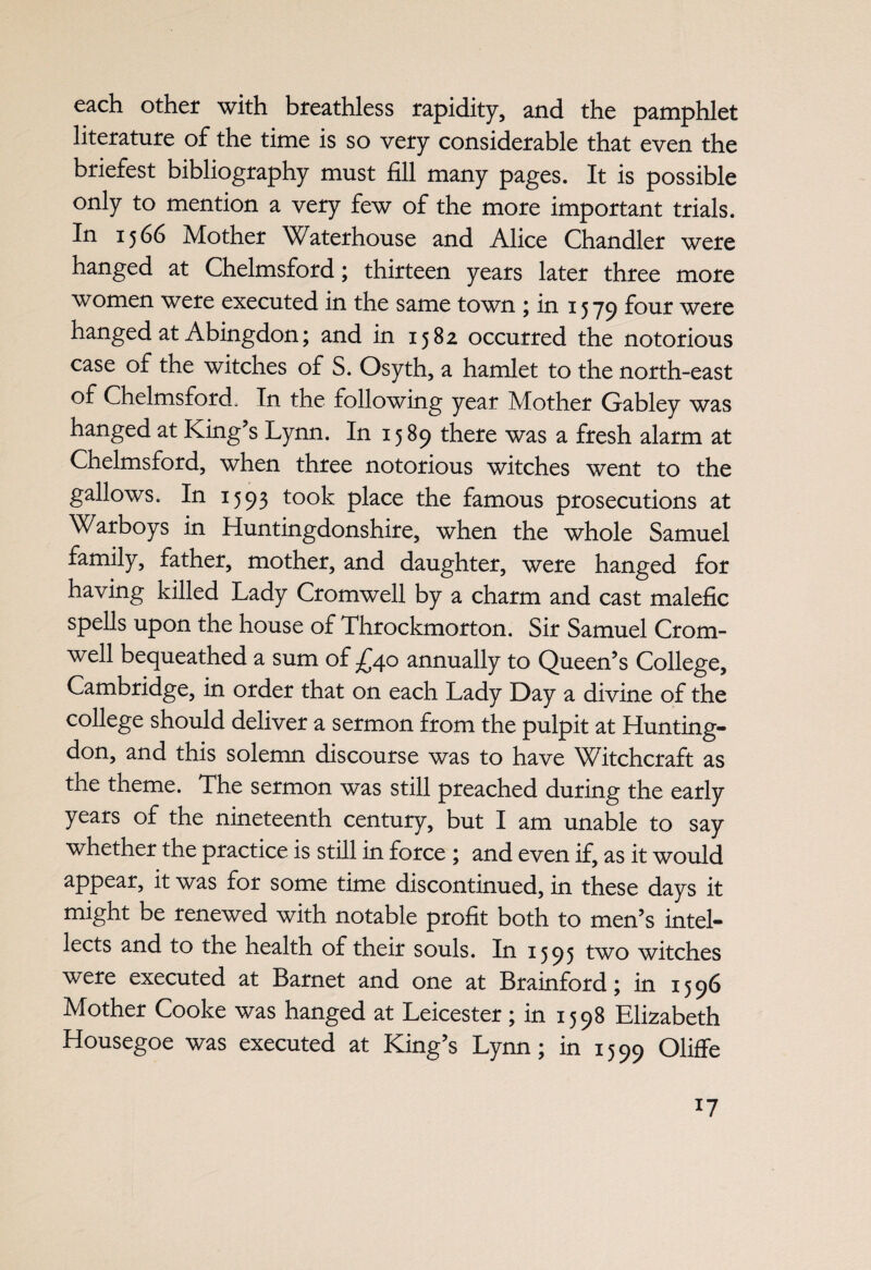 each other with breathless rapidity, and the pamphlet literature of the time is so very considerable that even the briefest bibliography must fill many pages. It is possible only to mention a very few of the more important trials. In 1566 Mother Waterhouse and Alice Chandler were hanged at Chelmsford; thirteen years later three more women were executed in the same town ; in 1579 f°ur were hanged at Abingdon; and in 1582 occurred the notorious case of the witches of S. Osyth, a hamlet to the north-east of Chelmsford, In the following year Mother Gabley was hanged at King’s Lynn. In 1589 there was a fresh alarm at Chelmsford, when three notorious witches went to the gallows. In 1593 took place the famous prosecutions at Warboys in Huntingdonshire, when the whole Samuel family, father, mother, and daughter, were hanged for having killed Lady Cromwell by a charm and cast malefic spells upon the house of Throckmorton. Sir Samuel Crom¬ well bequeathed a sum of -£40 annually to Queen’s College, Cambridge, in order that on each Lady Day a divine of the college should deliver a sermon from the pulpit at Hunting¬ don, and this solemn discourse was to have Witchcraft as the theme. The sermon was still preached during the early years of the nineteenth century, but I am unable to say whether the practice is still in force \ and even if, as it would appear, it was for some time discontinued, in these days it might be renewed with notable profit both to men’s intel¬ lects and to the health of their souls. In 1595 two witches were executed at Barnet and one at Brainford; in 1596 Mother Cooke was hanged at Leicester; in 1598 Elizabeth Housegoe was executed at King’s Lynn; in 1599 Oliffe
