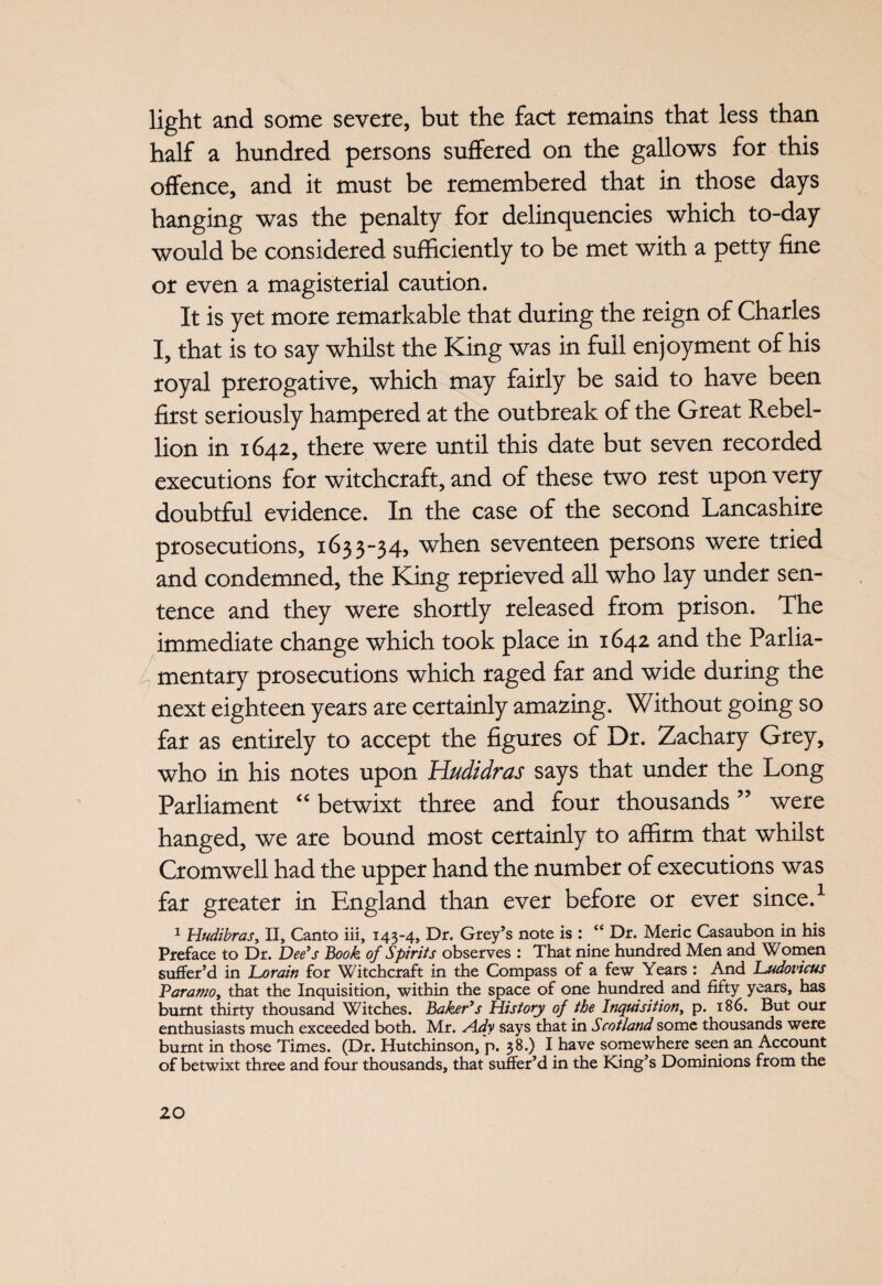 light and some severe, but the fact remains that less than half a hundred persons suffered on the gallows for this offence, and it must be remembered that in those days hanging was the penalty for delinquencies which to-day would be considered sufficiently to be met with a petty fine or even a magisterial caution. It is yet more remarkable that during the reign of Charles I, that is to say whilst the King was in full enjoyment of his royal prerogative, which may fairly be said to have been first seriously hampered at the outbreak of the Great Rebel¬ lion in 1642, there were until this date but seven recorded executions for witchcraft, and of these two rest upon very doubtful evidence. In the case of the second Lancashire prosecutions, 1633-34, when seventeen persons were tried and condemned, the King reprieved all who lay under sen¬ tence and they were shortly released from prison. The immediate change which took place in 1642 and the Parlia¬ mentary prosecutions which raged far and wide during the next eighteen years are certainly amazing. Without going so far as entirely to accept the figures of Dr. Zachary Grey, who in his notes upon Hudzdras says that under the Long Parliament “ betwixt three and four thousands ” were hanged, we are bound most certainly to affirm that whilst Cromwell had the upper hand the number of executions was far greater in England than ever before or ever since.1 1 Hudibras, II, Canto iii, 143-4, Dr. Grey’s note is : “ Dr. Meric Casaubon in his Preface to Dr. Dee’s Book of Spirits observes : That nine hundred Men and Women suffer’d in Lorain for Witchcraft in the Compass of a few Years : And JLudovicus Paramo, that the Inquisition, within the space of one hundred and fifty years, has burnt thirty thousand Witches. Baker’s History of the Inquisition, p. 186. But our enthusiasts much exceeded both. Mr. sidy says that in Scotland some thousands were burnt in those Times. (Dr. Hutchinson, p. 38.) I have somewhere seen an Account of betwixt three and four thousands, that suffer’d in the King’s Dominions from the