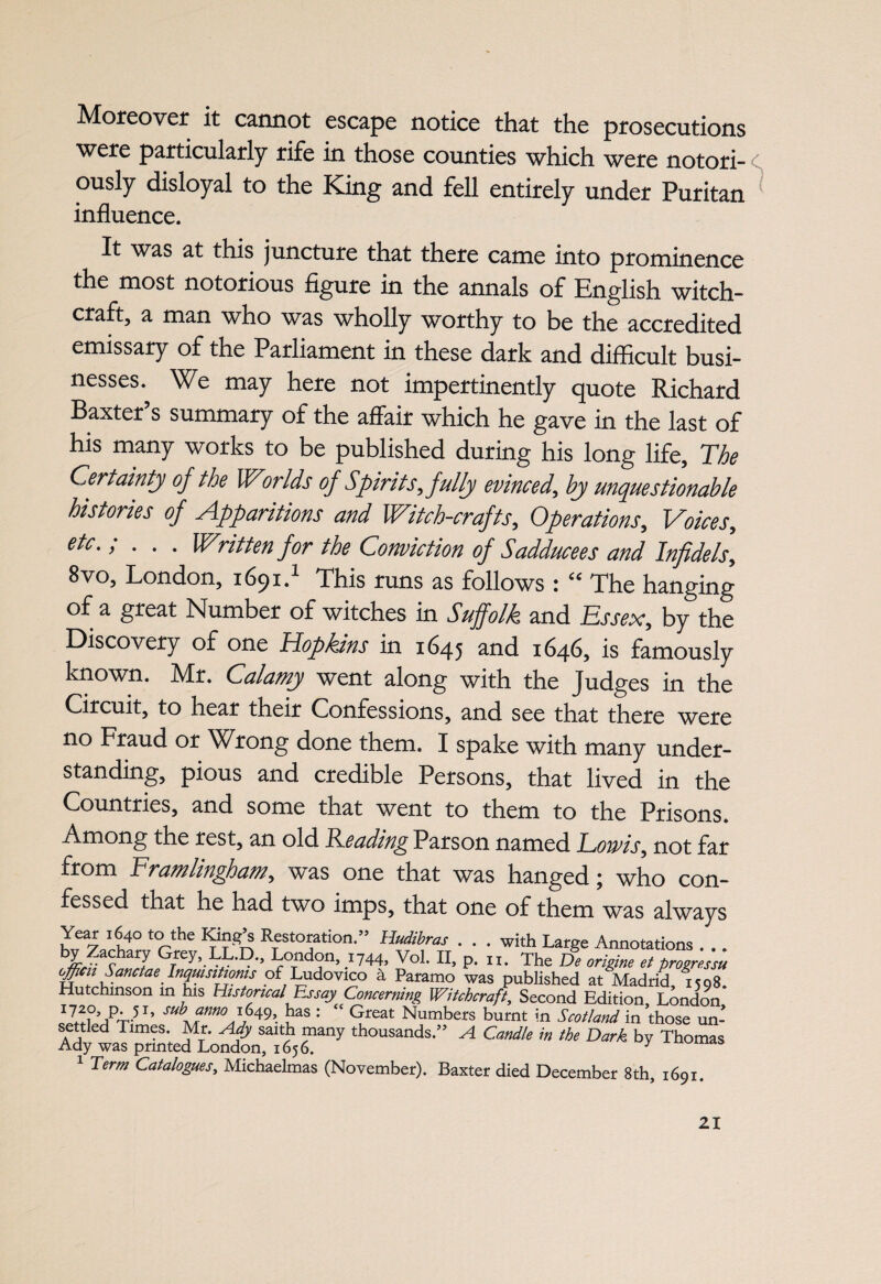 Moreover it cannot escape notice that the prosecutions were particularly rife in those counties which were notori¬ ously disloyal to the King and fell entirely under Puritan influence. It was at this juncture that there came into prominence the most notorious figure in the annals of English witch¬ craft, a man who was wholly worthy to be the accredited emissary of the Parliament in these dark and difficult busi¬ nesses. We may here not impertinently quote Richard Baxter s summary of the affair which he gave in the last of his many works to be published during his long life. The Certainty of the Worlds of Spirits, fully evinced, by unquestionable histories of Apparitions and Witch-crafts, Operations, Voices, etc.; . . . Written for the Conviction of Sadduce es and Infidels, 8vo, London, 1691.1 This runs as follows : “ The hanging of a great Number of witches in Suffolk and Essex, by the Discovery of one Hopkins in 1645 and 1646, is famously known. Mr. Calamy went along with the Judges in the Circuit, to hear their Confessions, and see that there were no Fraud or Wrong done them. I spake with many under¬ standing, pious and credible Persons, that lived in the Countries, and some that went to them to the Prisons Among the rest, an old Teading Parson named Eoivis, not far from Framlingham, was one that was hanged * who con¬ fessed that he had two imps, that one of them was always Year 1640 to the King’s Restoration.” Hudibras . . . with Large Annotations . . . bI?achaT Grey,.LL,D-’ London, 1744, Vol. II, p. n. The De origine et brogressu officii Sanctae Inquisitwms of Ludovico a Paramo was published at Madrid 1598. Hutchinson in his Historical Essay Concerning Witchcraft, Second Edition, London sub anno 1649, has : “ Great Numbers burnt in Scotland in those un- settJed Times. Mr. Ady saith many thousands.” A Candle in the Dark by Thomas Ady was printed London, 1656. y 1 Term Catalogues, Michaelmas (November). Baxter died December 8th, 1691. S