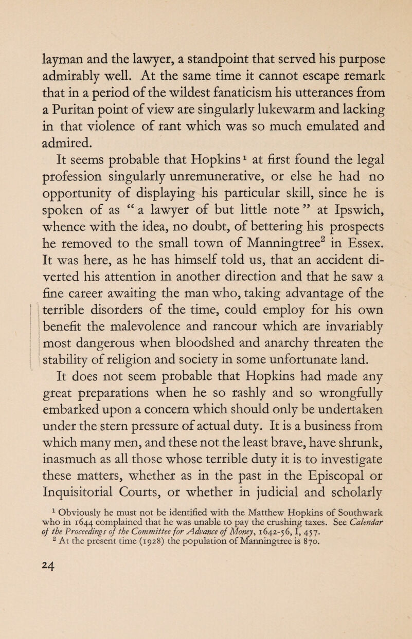 layman and the lawyer, a standpoint that served his purpose admirably well. At the same time it cannot escape remark that in a period of the wildest fanaticism his utterances from a Puritan point of view are singularly lukewarm and lacking in that violence of rant which was so much emulated and admired. It seems probable that Hopkins1 at first found the legal profession singularly unremunerative, or else he had no opportunity of displaying his particular skill, since he is spoken of as “ a lawyer of but little note ” at Ipswich, whence with the idea, no doubt, of bettering his prospects he removed to the small town of Manningtree2 in Essex. It was here, as he has himself told us, that an accident di¬ verted his attention in another direction and that he saw a fine career awaiting the man who, taking advantage of the terrible disorders of the time, could employ for his own benefit the malevolence and rancour which are invariably most dangerous when bloodshed and anarchy threaten the | stability of religion and society in some unfortunate land. It does not seem probable that Hopkins had made any great preparations when he so rashly and so wrongfully embarked upon a concern which should only be undertaken under the stern pressure of actual duty. It is a business from which many men, and these not the least brave, have shrunk, inasmuch as all those whose terrible duty it is to investigate these matters, whether as in the past in the Episcopal or Inquisitorial Courts, or whether in judicial and scholarly 1 Obviously he must not be identified with the Matthew Hopkins of Southwark who in 1644 complained that he was unable to pay the crushing taxes. See Calendar of the Proceedings of the Committee for Advance of Money, 1642-56,1, 457. 2 At the present time (1928) the population of Manningtree is 870.