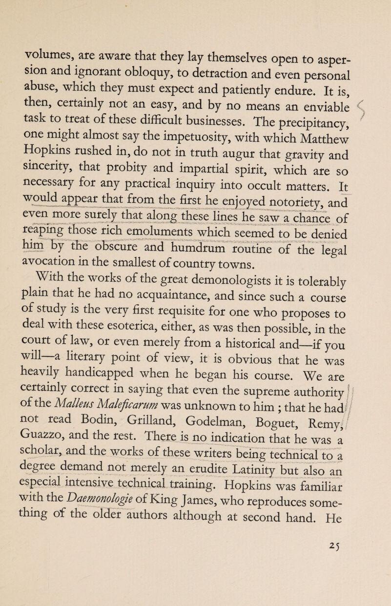 volumes, are aware that they lay themselves open to asper¬ sion and ignorant obloquy, to detraction and even personal abuse, which they must expect and patiently endure. It is, then, certainly not an easy, and by no means an enviable task to treat of these difficult businesses. The precipitancy, one might almost say the impetuosity, with which Matthew Hopkins rushed in, do not in truth augur that gravity and sincerity, that probity and impartial spirit, which are so necessary for any practical inquiry into occult matters. It would appear that from the first he enjoyed notoriety, and even more surely that along these lines he saw a chance of reaping those rich emoluments which seemed to be denied him by the obscure and humdrum routine of the legal avocation in the smallest of country towns. With the works of the great demonologists it is tolerably plain that he had no acquaintance, and since such a course of study is the very first requisite for one who proposes to deal with these esoterica, either, as was then possible, in the court of law, or even merely from a historical and—if you will—a literary point of view, it is obvious that he was heavily handicapped when he began his course. We are certainly correct in saying that even the supreme authority of the Malleus Maleficarum was unknown to him ; that he had# not read Bodin, Grilland, Godelman, Boguet, Remy, Guazzo, and the rest. There is no indication that he was a scholar, and the works of these writers being technical to a degree demand not merely an erudite Latinity but also an especial intensive technical training. Hopkins was familiar with the Daemonologie of King James, who reproduces some¬ thing of the older authors although at second hand. He