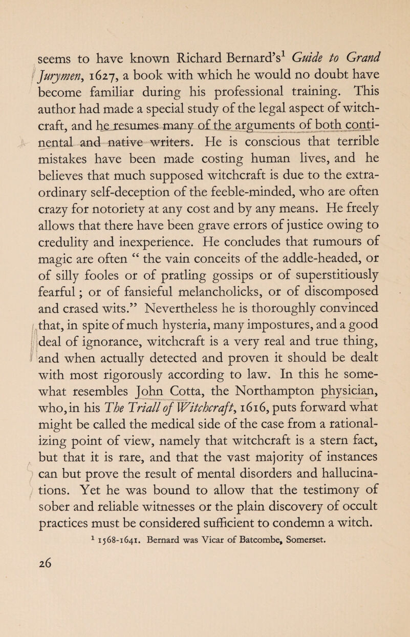 seems to have known Richard Bernard’s1 Guide to Grand j Jurymen, 1627, a book with which he would no doubt have become familiar during his professional training. This author had made a special study of the legal aspect of witch¬ craft, and he resumes many of the arguments of both conti¬ nental and native writers. He is conscious that terrible mistakes have been made costing human lives, and he believes that much supposed witchcraft is due to the extra¬ ordinary self-deception of the feeble-minded, who are often crazy for notoriety at any cost and by any means. He freely allows that there have been grave errors of justice owing to credulity and inexperience. He concludes that rumours of magic are often “ the vain conceits of the addle-headed, or of silly fooles or of pratling gossips or of superstitiously fearful; or of fansieful melancholicks, or of discomposed and erased wits.” Nevertheless he is thoroughly convinced that, in spite of much hysteria, many impostures, and a good deal of ignorance, witchcraft is a very real and true thing, 1 and when actually detected and proven it should be dealt with most rigorously according to law. In this he some¬ what resembles John Cotta, the Northampton physician, who, in his The Triall of Witchcraft, 1616, puts forward what might be called the medical side of the case from a rational¬ izing point of view, namely that witchcraft is a stern fact, but that it is rare, and that the vast majority of instances can but prove the result of mental disorders and hallucina¬ tions. Yet he was bound to allow that the testimony of sober and reliable witnesses or the plain discovery of occult practices must be considered sufficient to condemn a witch. 1 1568-1641. Bernard was Vicar of Batcombe, Somerset.