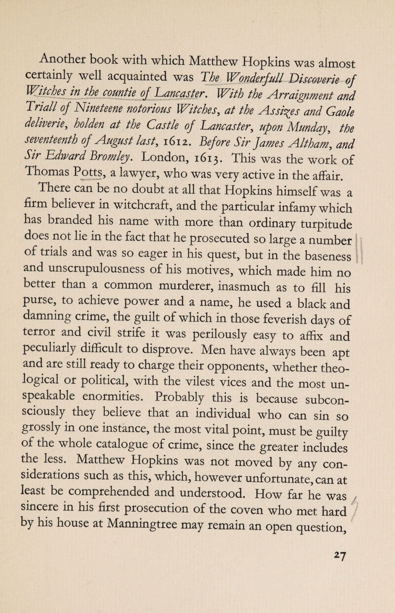 Another book with which Matthew Hopkins was almost certainly well acquainted was The Wonderfull Discoverie of Witches in the countie of Tancaster. ]With the Arraignment and Triall of Nineteene notorious Witches, at the Assizes and Gaole deliveries holden at the Castle of Lancaster, upon Munday, the seventeenth of August last, 1612. Before Sir James Altham, and Sir Edward Bromley. London, 1613. This was the work of Thomas Potts, a lawyer, who was very active in the affair. There can be no doubt at all that Hopkins himself was a firm believer in witchcraft, and the particular infamy which has branded his name with more than ordinary turpitude does not lie in the fact that he prosecuted so large a number of trials and was so eager in his quest, but in the baseness and unscrupulousness of his motives, which made him no better than a common murderer, inasmuch as to fill his purse, to achieve power and a name, he used a black and damning crime, the guilt of which in those feverish days of terror and civil strife it was perilously easy to affix and peculiarly difficult to disprove. Men have always been apt and are still ready to charge their opponents, whether theo¬ logical or political, with the vilest vices and the most un¬ speakable enormities. Probably this is because subcon¬ sciously they believe that an individual who can sin so grossly in one instance, the most vital point, must be guilty of the whole catalogue of crime, since the greater includes the less. Matthew Hopkins was not moved by any con¬ siderations such as this, which, however unfortunate, can at least be comprehended and understood. How far he was sincere in his first prosecution of the coven who met hard by his house at Manningtree may remain an open question.