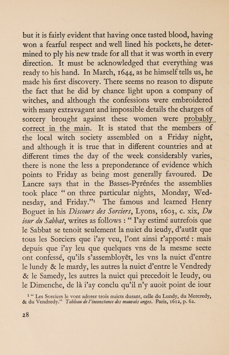 but it is fairly evident that having once tasted blood, having won a fearful respect and well lined his pockets, he deter¬ mined to ply his new trade for all that it was worth in every direction. It must be acknowledged that everything was ready to his hand. In March, 1644, as he himself tells us, he made his first discovery. There seems no reason to dispute the fact that he did by chance light upon a company of witches, and although the confessions were embroidered with many extravagant and impossible details the charges of sorcery brought against these women were probably correct in the main. It is stated that the members of the local witch society assembled on a Friday night, and although it is true that in different countries and at different times the day of the week considerably varies, there is none the less a preponderance of evidence which points to Friday as being most generally favoured. De Lancre says that in the Basses-Pyrenees the assemblies took place “ on three particular nights, Monday, Wed¬ nesday, and Friday.”1 The famous and learned Henry Boguet in his Discours des Sorders, Lyons, 1603, c. xix, Du tour du Sabbat, writes as follows : “ Fay estime autrefois que le Sabbat se tenoit seulement la nuict du ieudy, d’autat que tous les Sorciers que i’ay veu, Pont ainsi r’apporte : mais depuis que i’ay leu que quelques vns de la mesme secte ont confesse, qu’ils s’assembloyet, les vns la nuict d’entre le lundy & le mardy, les autres la nuict d’entre le Vendredy & le Samedy, les autres la nuict qui precedoit le Ieudy, ou le Dimenche, de la i’ay conclu qu’il n’y auoit point de iour 1 “ Les Sorciers le vont adorer trois nuicts durant, celle du Lundy, du Mercredy, & du Vendredy.” Tableau de I’inconstance des mauvais anges. Paris, 1612, p. 62.