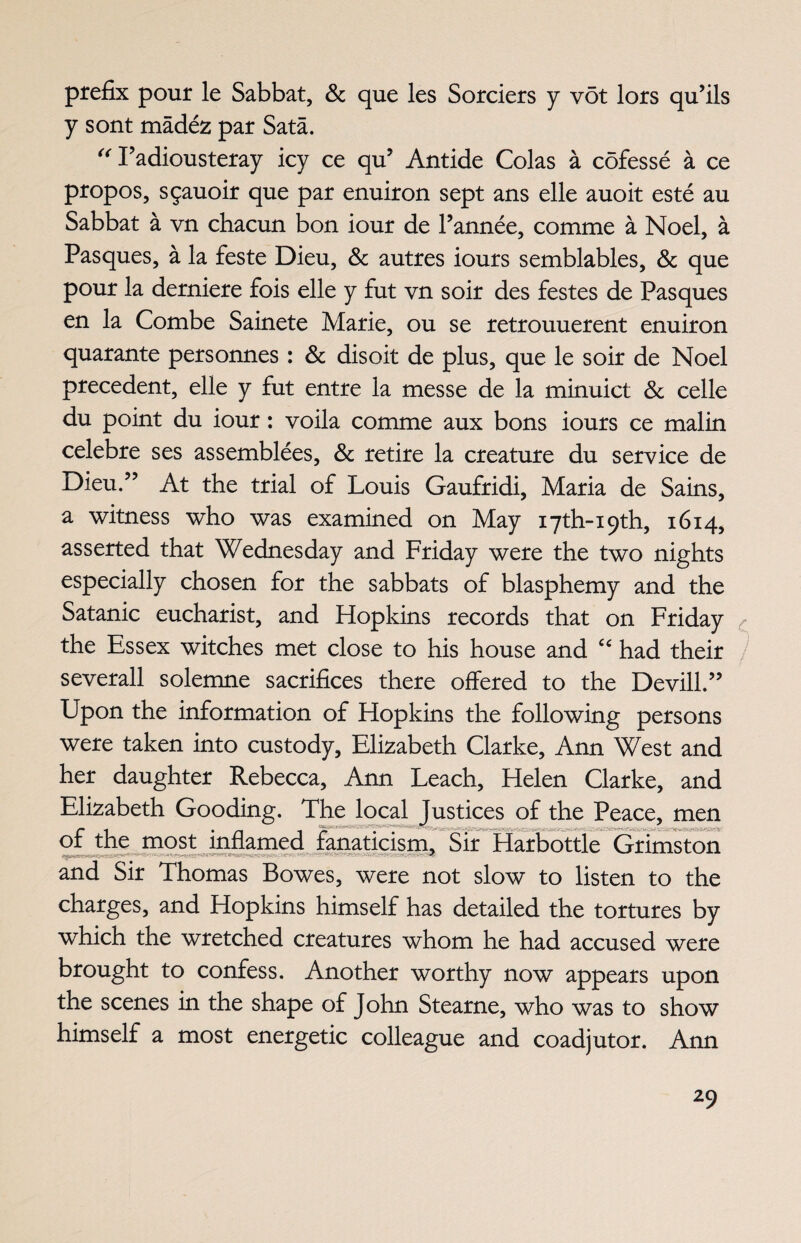 prefix pour le Sabbat, & que les Sorciers y vot lors qu’ils y sont madez par Sata. “ Tadiousteray icy ce qu5 Antide Colas a cofesse a ce propos, sgauoir que par enuiron sept ans elle auoit este au Sabbat a vn chacun bon iour de l’annee, comme a Noel, a Pasques, a la feste Dieu, & autres iours semblables, & que pour la derniere fois elle y fut vn soir des festes de Pasques en la Combe Sainete Marie, ou se retrouuerent enuiron quarante personnes : & disoit de plus, que le soir de Noel precedent, elle y fut entre la messe de la minuict & celle du point du iour: voila comme aux bons iours ce malin celebre ses assemblies. Sc retire la creature du service de Dieu.” At the trial of Louis Gaufridi, Maria de Sains, a witness who was examined on May i7th-i9th, 1614, asserted that Wednesday and Friday were the two nights especially chosen for the sabbats of blasphemy and the Satanic eucharist, and Hopkins records that on Friday the Essex witches met close to his house and “ had their severall solemne sacrifices there offered to the Devill.” Upon the information of Hopkins the following persons were taken into custody, Elizabeth Clarke, Ann West and her daughter Rebecca, Ann Leach, Helen Clarke, and Elizabeth Gooding. The local Justices of the Peace, men or the most inflamed fanaticism. Sir Harbottle Grimston and Sir Thomas Bowes, were not slow to listen to the charges, and Hopkins himself has detailed the tortures by which the wretched creatures whom he had accused were brought to confess. Another worthy now appears upon the scenes in the shape of John Stearne, who was to show himself a most energetic colleague and coadjutor. Ann