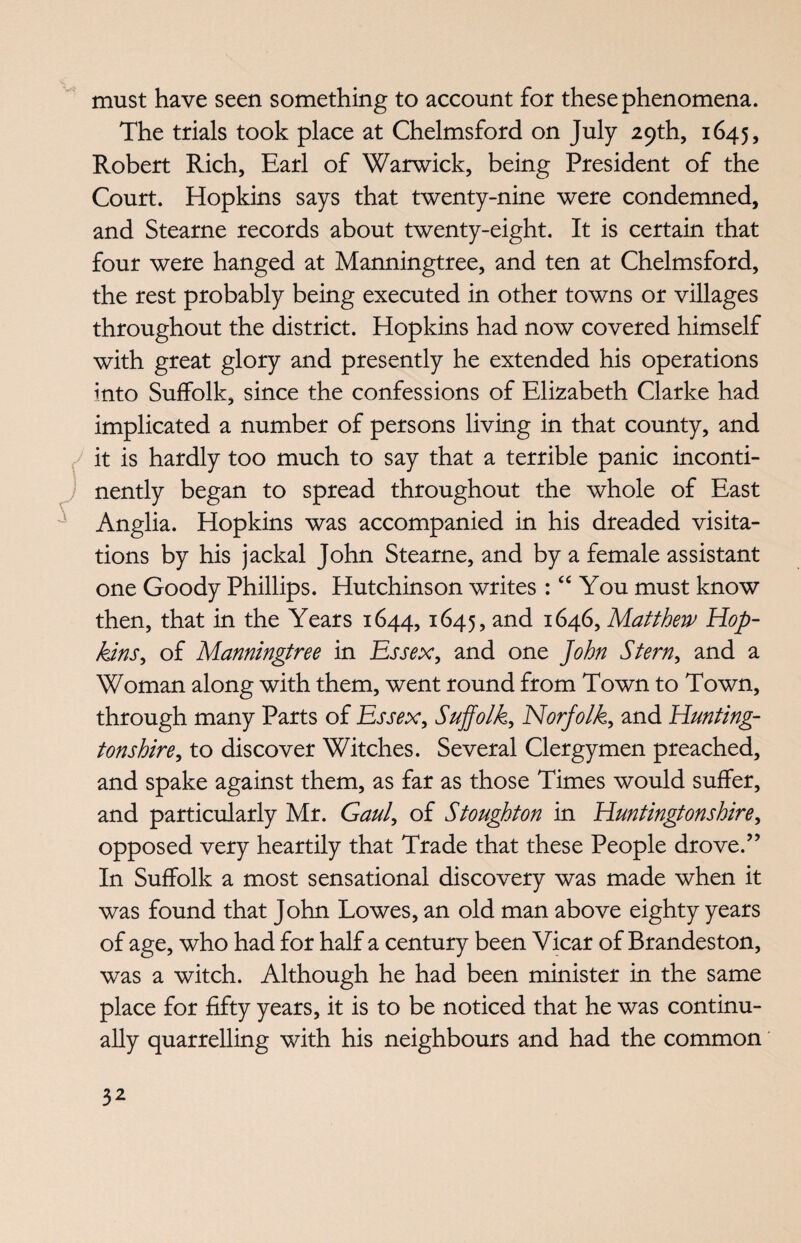 must have seen something to account for these phenomena. The trials took place at Chelmsford on July 29th, 1645, Robert Rich, Earl of Warwick, being President of the Court. Hopkins says that twenty-nine were condemned, and Stearne records about twenty-eight. It is certain that four were hanged at Manningtree, and ten at Chelmsford, the rest probably being executed in other towns or villages throughout the district. Hopkins had now covered himself with great glory and presently he extended his operations into Suffolk, since the confessions of Elizabeth Clarke had implicated a number of persons living in that county, and it is hardly too much to say that a terrible panic inconti¬ nently began to spread throughout the whole of East Anglia. Hopkins was accompanied in his dreaded visita¬ tions by his jackal John Stearne, and by a female assistant one Goody Phillips. Hutchinson writes : “ You must know then, that in the Years 1644,1645, and 1646, Matthew Mop- kins, of Manningtree in Essex, and one John Stern, and a Woman along with them, went round from Town to Town, through many Parts of Essex, Suffolk, Norfolk, and Hunting- tonshire, to discover Witches. Several Clergymen preached, and spake against them, as far as those Times would suffer, and particularly Mr. Gaul, of Stoughton in Huntingtonshire, opposed very heartily that Trade that these People drove.” In Suffolk a most sensational discovery was made when it was found that John Lowes, an old man above eighty years of age, who had for half a century been Vicar of Brandeston, was a witch. Although he had been minister in the same place for fifty years, it is to be noticed that he was continu¬ ally quarrelling with his neighbours and had the common