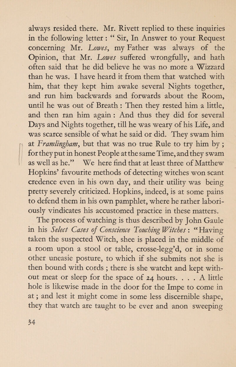 always resided there. Mr. Rivett replied to these inquiries in the following letter : “ Sir, In Answer to your Request concerning Mr. Lowes, my Father was always of the Opinion, that Mr. Lowes suffered wrongfully, and hath often said that he did believe he was no more a Wizzard than he was. I have heard it from them that watched with him, that they kept him awake several Nights together, and run him backwards and forwards about the Room, until he was out of Breath : Then they rested him a little, and then ran him again : And thus they did for several Days and Nights together, till he was weary of his Life, and was scarce sensible of what he said or did. They swam him at Lramlingham, but that was no true Rule to try him by ; for they put in honest People at the same Time, and they swam as well as he.55 We here find that at least three of Matthew Hopkins’ favourite methods of detecting witches won scant credence even in his own day, and their utility was being pretty severely criticized. Hopkins, indeed, is at some pains to defend them in his own pamphlet, where he rather labori¬ ously vindicates his accustomed practice in these matters. The process of watching is thus described by John Gaule in his Select Cases of Conscience Touching Witches : <c Having taken the suspected Witch, shee is placed in the middle of a room upon a stool or table, crosse-legg’d, or in some other uneasie posture, to which if she submits not she is then bound with cords ; there is she watcht and kept with¬ out meat or sleep for the space of 24 hours. ... A little hole is likewise made in the door for the Impe to come in at; and lest it might come in some less discernible shape, they that watch are taught to be ever and anon sweeping