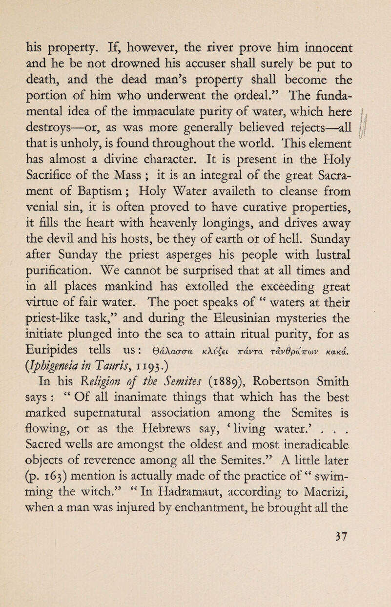 his property. If, however, the river prove him innocent and he be not drowned his accuser shall surely be put to death, and the dead man’s property shall become the portion of him who underwent the ordeal.” The funda¬ mental idea of the immaculate purity of water, which here destroys—or, as was more generally believed rejects—all that is unholy, is found throughout the world. This element has almost a divine character. It is present in the Holy Sacrifice of the Mass ; it is an integral of the great Sacra¬ ment of Baptism; Holy Water availeth to cleanse from venial sin, it is often proved to have curative properties, it fills the heart with heavenly longings, and drives away the devil and his hosts, be they of earth or of hell. Sunday after Sunday the priest asperges his people with lustral purification. We cannot be surprised that at all times and in all places mankind has extolled the exceeding great virtue of fair water. The poet speaks of “ waters at their priest-like task,” and during the Eleusinian mysteries the initiate plunged into the sea to attain ritual purity, for as Euripides tells us: QdXacrcra kXv^€l irdvra rdvOpdiruiv KaKa. (Iphigeneia in Tauris, 1193.) In his Religion of the Semites (1889), Robertson Smith says : “ Of all inanimate things that which has the best marked supernatural association among the Semites is flowing, or as the Hebrews say, e living water.’ . . . Sacred wells are amongst the oldest and most ineradicable objects of reverence among all the Semites.” A little later (p. 163) mention is actually made of the practice of “ swim¬ ming the witch.” “ In Hadramaut, according to Macrizi, when a man was injured by enchantment, he brought all the W