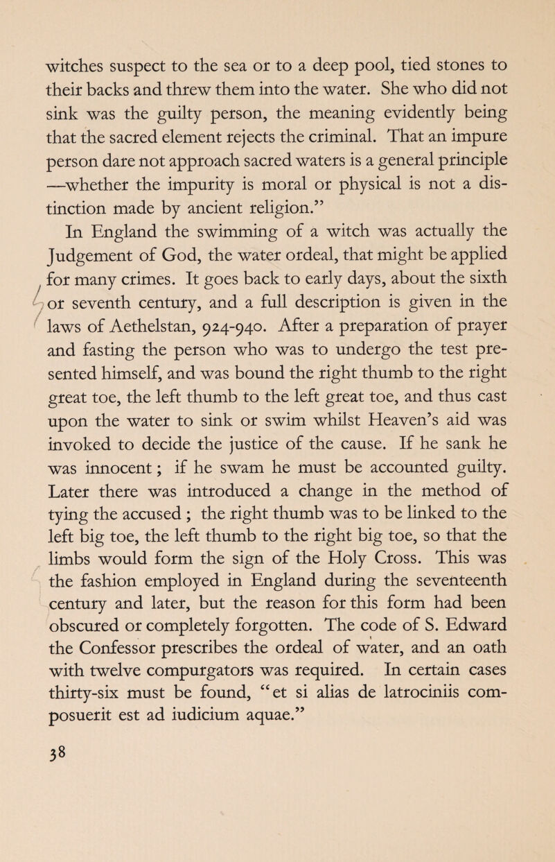 witches suspect to the sea or to a deep pool, tied stones to their backs and threw them into the water. She who did not sink was the guilty person, the meaning evidently being that the sacred element rejects the criminal. That an impure person dare not approach sacred waters is a general principle —whether the impurity is moral or physical is not a dis¬ tinction made by ancient religion.” In England the swimming of a witch was actually the Judgement of God, the water ordeal, that might be applied for many crimes. It goes back to early days, about the sixth or seventh century, and a full description is given in the laws of Aethelstan, 924-940. After a preparation of prayer and fasting the person who was to undergo the test pre¬ sented himself, and was bound the right thumb to the right great toe, the left thumb to the left great toe, and thus cast upon the water to sink or swim whilst Heaven’s aid was invoked to decide the justice of the cause. If he sank he was innocent; if he swam he must be accounted guilty. Later there was introduced a change in the method of tying the accused ; the right thumb was to be linked to the left big toe, the left thumb to the right big toe, so that the limbs would form the sign of the Holy Cross. This was the fashion employed in England during the seventeenth century and later, but the reason for this form had been obscured or completely forgotten. The code of S. Edward the Confessor prescribes the ordeal of water, and an oath with twelve compurgators was required. In certain cases thirty-six must be found, “et si alias de latrociniis com- posuerit est ad iudicium aquae.”