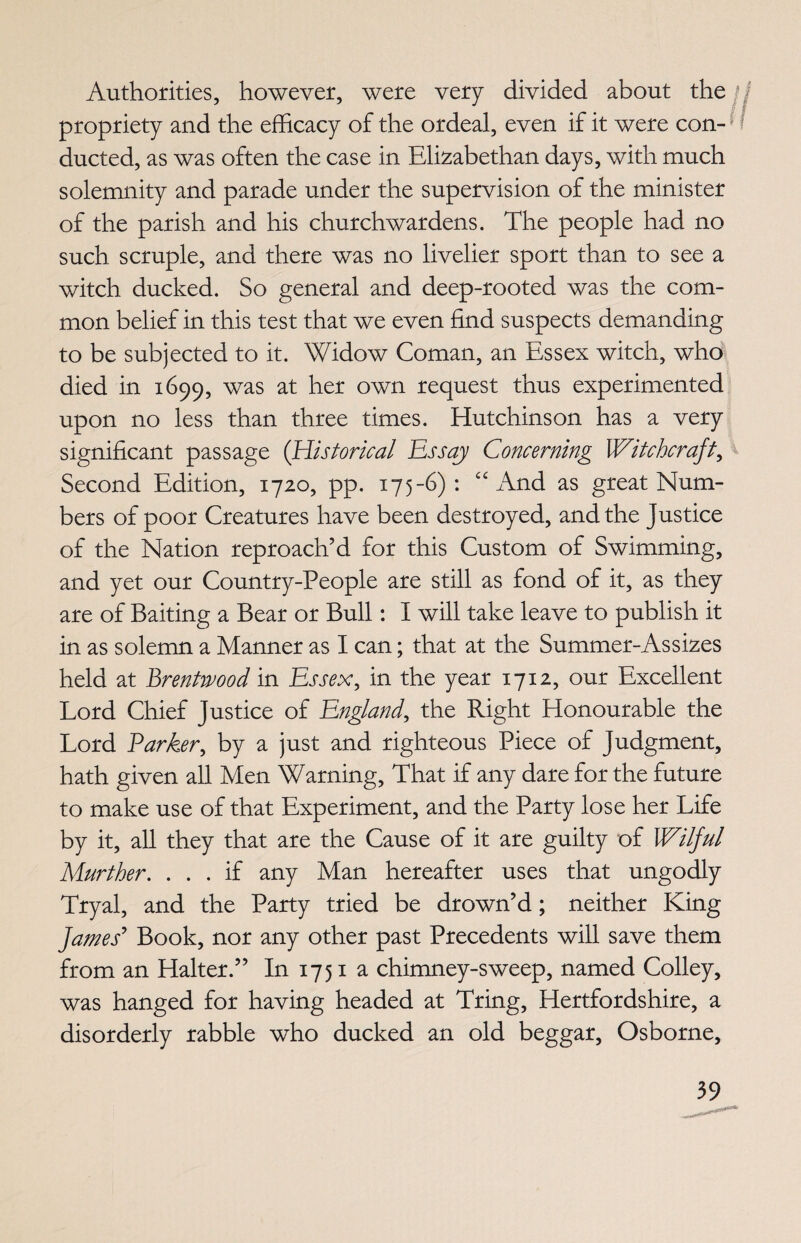 Authorities, however, were very divided about the n propriety and the efficacy of the ordeal, even if it were con-; / ducted, as was often the case in Elizabethan days, with much solemnity and parade under the supervision of the minister of the parish and his churchwardens. The people had no such, scruple, and there was no livelier sport than to see a witch ducked. So general and deep-rooted was the com¬ mon belief in this test that we even find suspects demanding to be subjected to it. Widow Coman, an Essex witch, who died in 1699, was at her own request thus experimented upon no less than three times. Hutchinson has a very significant passage (Historical Essay Concerning Witchcraft, Second Edition, 1720, pp. 175-6): “ And as great Num¬ bers of poor Creatures have been destroyed, and the justice of the Nation reproach’d for this Custom of Swimming, and yet our Country-People are still as fond of it, as they are of Baiting a Bear or Bull: I will take leave to publish it in as solemn a Manner as I can; that at the Summer-Assizes held at Brentwood in Essex, in the year 1712, our Excellent Lord Chief Justice of England, the Right Honourable the Lord Parker, by a just and righteous Piece of Judgment, hath given all Men Warning, That if any dare for the future to make use of that Experiment, and the Party lose her Life by it, all they that are the Cause of it are guilty of Wilful Murther. ... if any Man hereafter uses that ungodly Tryal, and the Party tried be drown’d; neither King fames’ Book, nor any other past Precedents will save them from an Halter.” In 1751 a chimney-sweep, named Colley, was hanged for having headed at Tring, Hertfordshire, a disorderly rabble who ducked an old beggar, Osborne,