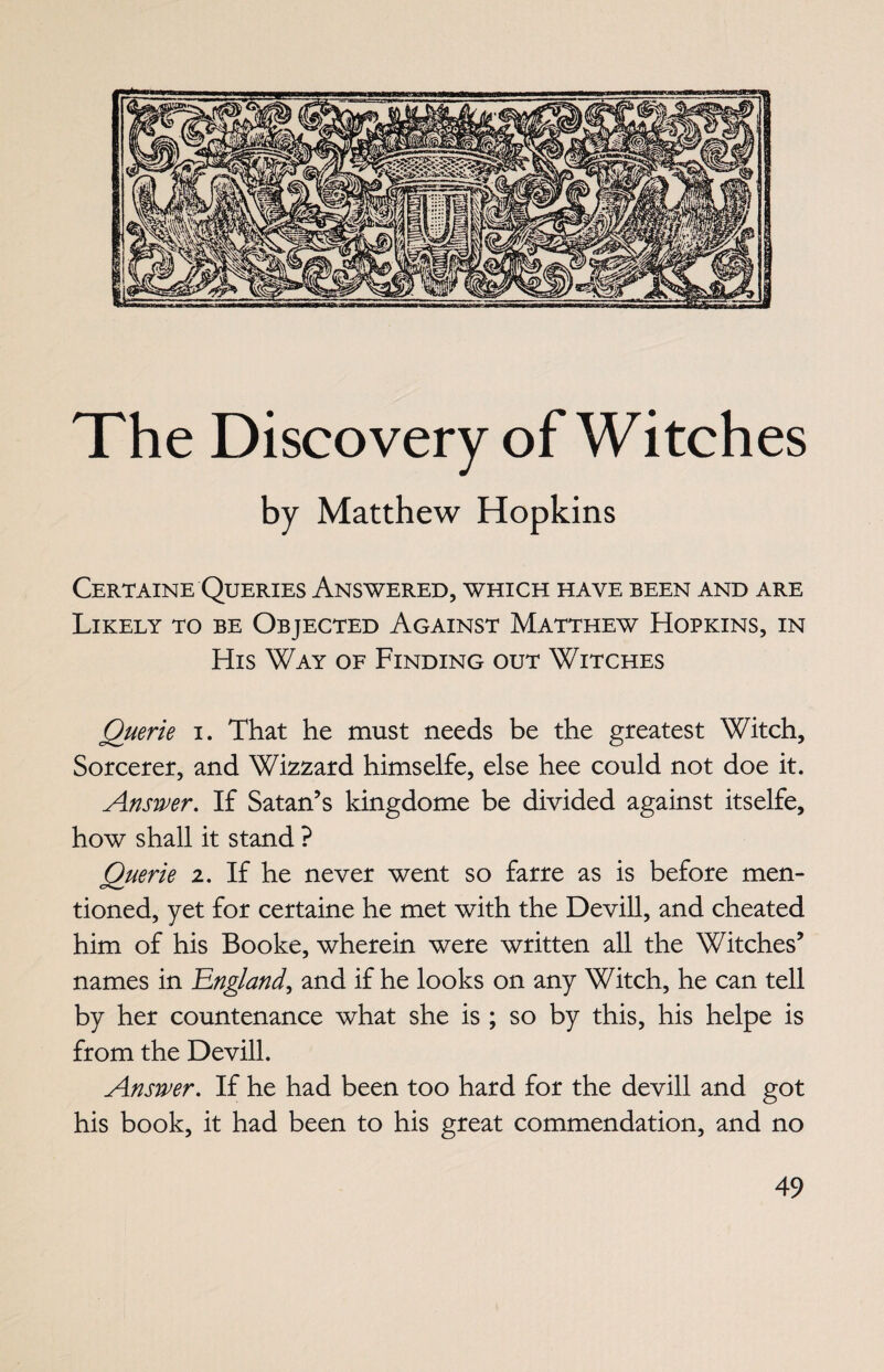 The Discovery of Witches by Matthew Hopkins Certaine Queries Answered, which have been and are Likely to be Objected Against Matthew Hopkins, in His Way of Finding out Witches Querie i. That he must needs be the greatest Witch, Sorcerer, and Wizzard himselfe, else hee could not doe it. Answer. If Satan’s kingdome be divided against itselfe, how shall it stand ? Querie 2. If he never went so farre as is before men¬ tioned, yet for certaine he met with the Devill, and cheated him of his Booke, wherein were written all the Witches’ names in England, and if he looks on any Witch, he can tell by her countenance what she is ; so by this, his helpe is from the Devill. Answer. If he had been too hard for the devill and got his book, it had been to his great commendation, and no