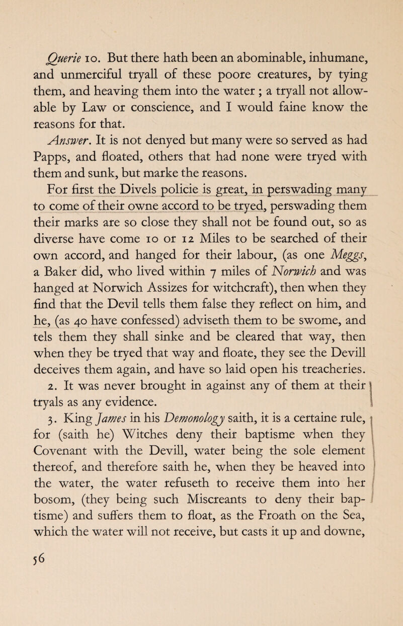 Querie io. But there hath been an abominable, inhumane, and unmerciful tryall of these poore creatures, by tying them, and heaving them into the water ; a tryall not allow¬ able by Law or conscience, and I would faine know the reasons for that. Answer. It is not denyed but many were so served as had Papps, and floated, others that had none were tryed with them and sunk, but marke the reasons. For first the Divels policie is great, in perswading many to come of their owne accord to be tryed, perswading them their marks are so close they shall not be found out, so as diverse have come io or 12 Miles to be searched of their own accord, and hanged for their labour, (as one Meggs, a Baker did, who lived within 7 miles of Norwich and was hanged at Norwich Assizes for witchcraft), then when they find that the Devil tells them false they reflect on him, and he, (as 40 have confessed) adviseth them to be swome, and tels them they shall sinke and be cleared that way, then when they be tryed that way and floate, they see the Devill deceives them again, and have so laid open his treacheries. 2. It was never brought in against any of them at their 1 tryals as any evidence. 1 3. King James in his Demonology saith, it is a certaine rule, for (saith he) Witches deny their baptisme when they Covenant with the Devill, water being the sole element thereof, and therefore saith he, when they be heaved into the water, the water refuseth to receive them into her bosom, (they being such Miscreants to deny their bap¬ tisme) and suffers them to float, as the Froath on the Sea, which the water will not receive, but casts it up and downe,