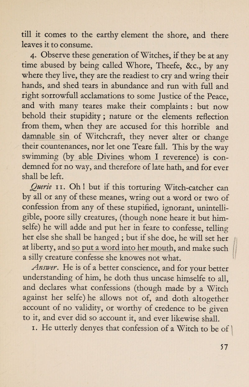 till it comes to the earthy element the shore, and there leaves it to consume. 4. Observe these generation of Witches, if they be at any time abused by being called Whore, Theefe, &c., by any where they live, they are the readiest to cry and wring their hands, and shed tears in abundance and run with full and right sorrowfull acclamations to some Justice of the Peace, and with many teares make their complaints : but now behold their stupidity; nature or the elements reflection from them, when they are accused for this horrible and damnable sin of Witchcraft, they never alter or change their countenances, nor let one Teare fall. This by the way swimming (by able Divines whom I reverence) is con¬ demned for no way, and therefore of late hath, and for ever shall be left. Querie 11. Oh ! but if this torturing Witch-catcher can by all or any of these meanes, wring out a word or two of confession from any of these stupified, ignorant, unintelli¬ gible, poore silly creatures, (though none heare it but him- selfe) he will adde and put her in feare to confesse, telling her else she shall be hanged ; but if she doe, he will set her | at liberty, and so put a word into her mouth, and make such 4 V a silly creature confesse she knowes not what. Answer. He is of a better conscience, and for your better understanding of him, he doth thus uncase himselfe to all, and declares what confessions (though made by a Witch against her selfe) he allows not of, and doth altogether account of no validity, or worthy of credence to be given to it, and ever did so account it, and ever likewise shall. 1. He utterly denyes that confession of a Witch to be of