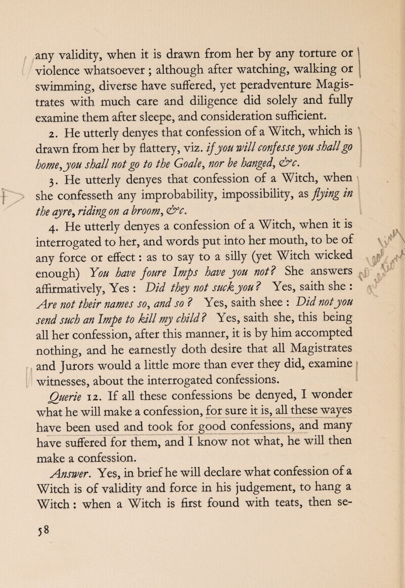 any validity, when it is drawn from her by any torture or / violence whatsoever ; although after watching, walking or swimming, diverse have suffered, yet peradventure Magis¬ trates with much care and diligence did solely and fully examine them after sleepe, and consideration sufficient. 2. He utterly denyes that confession of a Witch, which is drawn from her by flattery, viz. if you will confesse you shall go home i you shall not go to the Go ale, nor be hanged, &c. 3. He utterly denyes that confession of a Witch, when j > she confesseth any improbability, impossibility, as flying in the ay re, riding on a broom, &c. 4. He utterly denyes a confession of a Witch, when it is interrogated to her, and words put into her mouth, to be of any force or effect: as to say to a silly (yet Witch wicked y: A enough) You have foure Imps have you not? She answers affirmatively, Yes : Did they not suck you? Yes, saith she : Are not their names so, and so ? Yes, saith shee : Did notyou send such an Impe to kill my child? Yes, saith she, this being all her confession, after this manner, it is by him accompted nothing, and he earnestly doth desire that all Magistrates and Jurors would a little more than ever they did, examine witnesses, about the interrogated confessions. Querie 12. If all these confessions be denyed, I wonder what he will make a confession, for sure it is, all these wayes have been used and took for good confessions, and many have suffered for them, and I know not what, he will then make a confession. Answer. Yes, in brief he will declare what confession of a Witch is of validity and force in his judgement, to hang a Witch: when a Witch is first found with teats, then se-