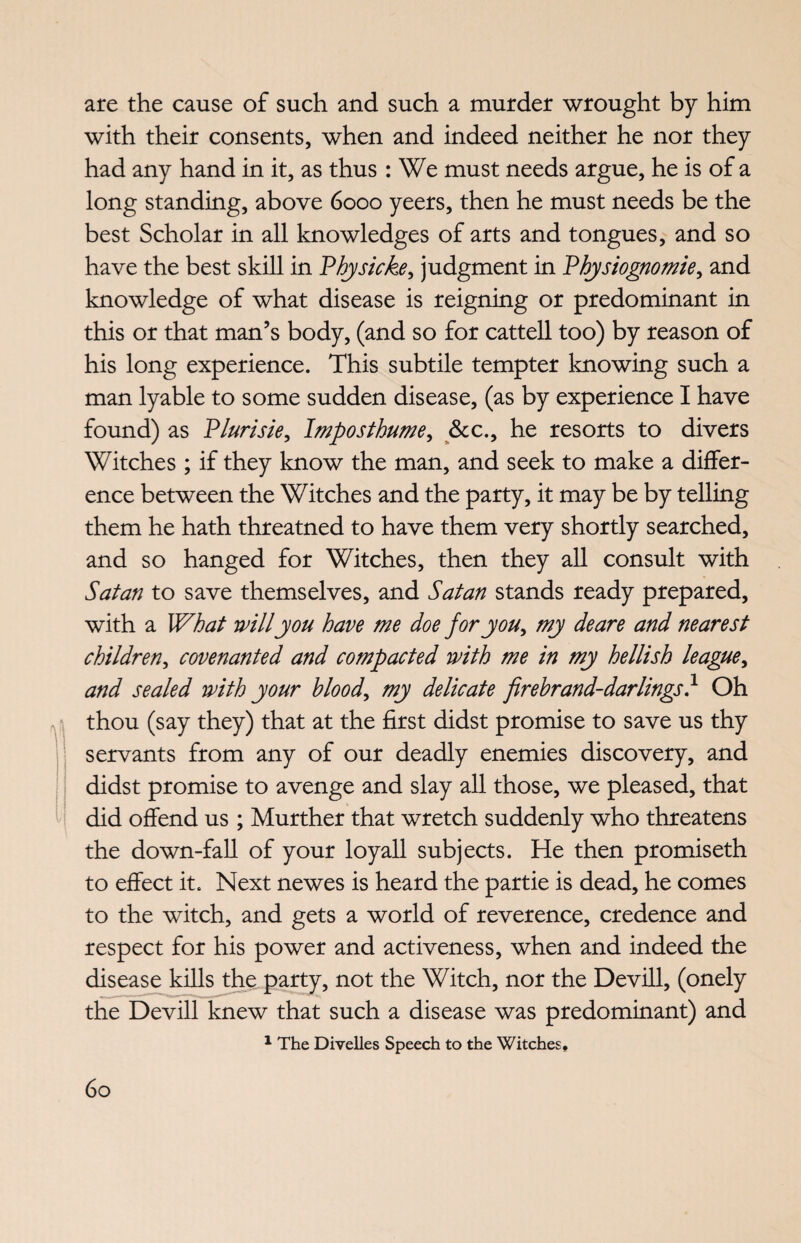are the cause of such and such a murder wrought by him with their consents, when and indeed neither he nor they had any hand in it, as thus : We must needs argue, he is of a long standing, above 6000 yeers, then he must needs be the best Scholar in all knowledges of arts and tongues, and so have the best skill in Physicke, judgment in Physiognomie, and knowledge of what disease is reigning or predominant in this or that man’s body, (and so for cattell too) by reason of his long experience. This subtile tempter knowing such a man lyable to some sudden disease, (as by experience I have found) as Plurisie, Imposthume, &c., he resorts to divers Witches ; if they know the man, and seek to make a differ¬ ence between the Witches and the party, it may be by telling them he hath threatned to have them very shortly searched, and so hanged for Witches, then they all consult with Satan to save themselves, and Satan stands ready prepared, with a What will you have me doe for you, my deare and nearest children, covenanted and compacted with me in my hellish league, and sealed with your blood, my delicate firebrand-darlings} Oh thou (say they) that at the first didst promise to save us thy servants from any of our deadly enemies discovery, and didst promise to avenge and slay all those, we pleased, that did offend us ; Murther that wretch suddenly who threatens the down-fall of your loyall subjects. He then promiseth to effect it. Next newes is heard the partie is dead, he comes to the witch, and gets a world of reverence, credence and respect for his power and activeness, when and indeed the disease kills the party, not the Witch, nor the Devill, (onely the Devill knew that such a disease was predominant) and 1 The Divelles Speech to the Witches.