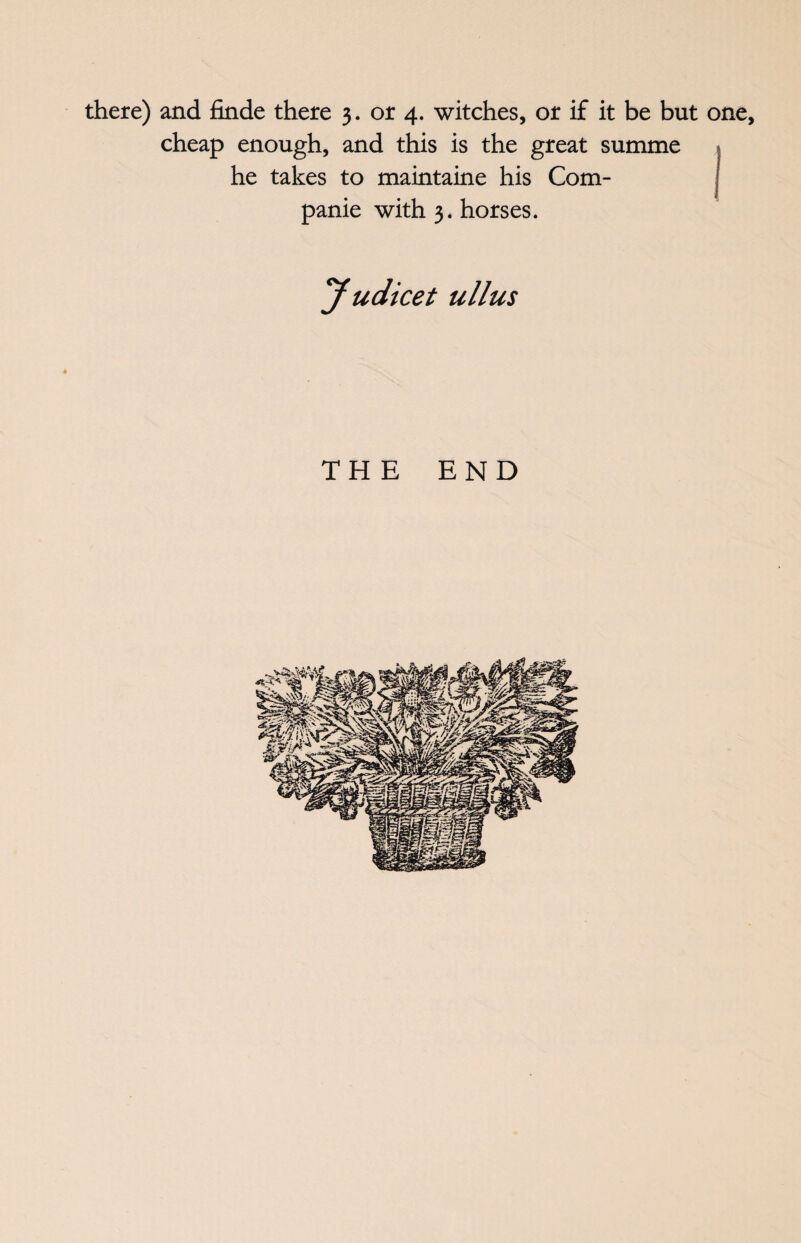 there) and finde there 3. or 4. witches, or if it be but one, cheap enough, and this is the great summe he takes to maintaine his Com- panie with 3. horses. Judicet ullus THE END