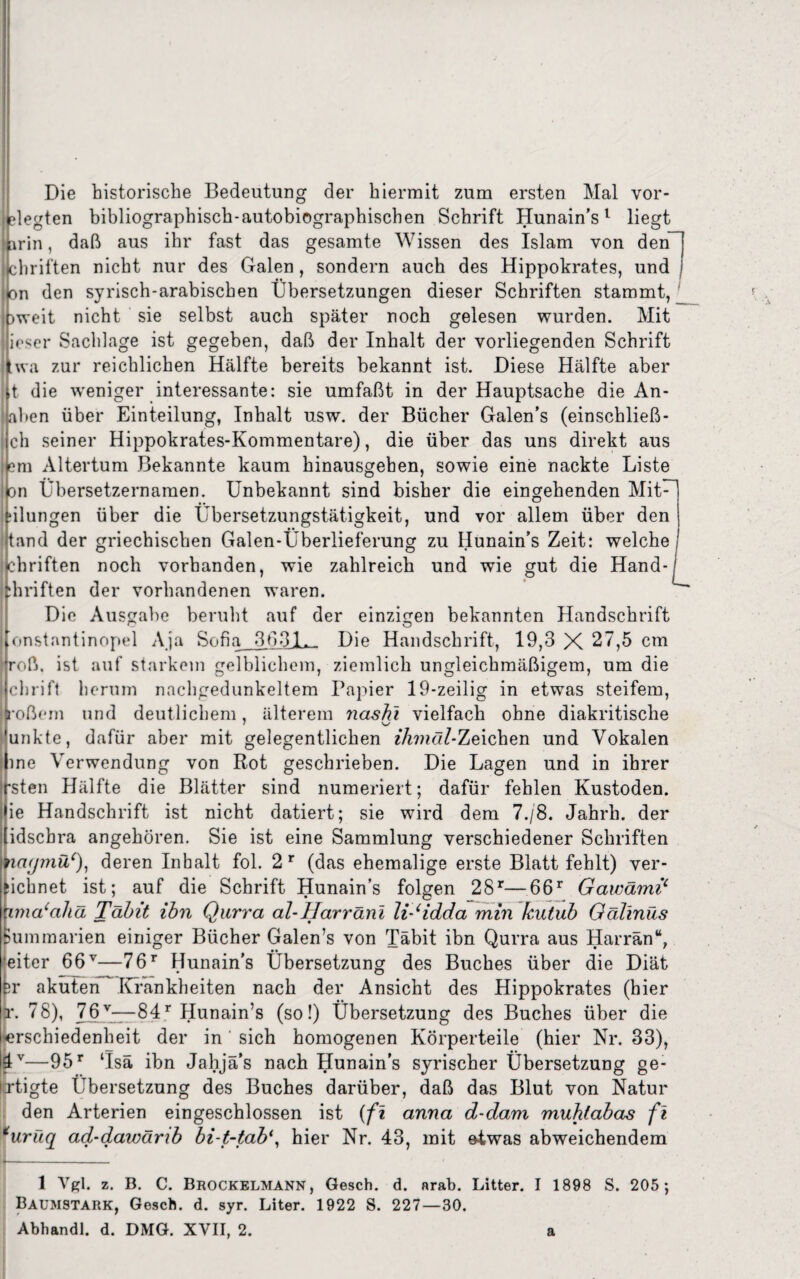 Die historische Bedeutung der hiermit zum ersten Mal vor- elegten bibliographisch-autobiographischen Schrift Hunain’s1 liegt [\rin, daß aus ihr fast das gesamte Wissen des Islam von den chriften nicht nur des Galen , sondern auch des Hippokrates, und on den syrisch-arabischen Übersetzungen dieser Schriften stammt, _ )weit nicht sie selbst auch später noch gelesen wurden. Mit lieser Sachlage ist gegeben, daß der Inhalt der vorliegenden Schrift wa zur reichlichen Hälfte bereits bekannt ist. Diese Hälfte aber t die weniger interessante: sie umfaßt in der Hauptsache die An- aben über Einteilung, Inhalt usw. der Bücher Galen’s (einschließ ch seiner Hippokrates-Kommentare), die über das uns direkt aus em Altertum Bekannte kaum hinausgehen, sowie eine nackte Liste on Übersetzernamen. Unbekannt sind bisher die eingehenden Mit¬ tungen über die Übersetzungstätigkeit, und vor allem über den tand der griechischen Galen-Überlieferung zu Hunain’s Zeit: welche chriften noch vorhanden, wie zahlreich und wie gut die Hand-I diriften der vorhandenen waren. Die Ausgabe beruht auf der einzigen bekannten Handschrift onstantinopel Aja Sofia 3631. Die Handschrift, 19,3 X 27,5 cm roß. ist auf starkem gelblichem, ziemlich ungleichmäßigem, um die i chrift herum nachgedunkeltem Papier 19-zeilig in etwas steifem, 3'oßem und deutlichem, älterem ncishl vielfach ohne diakritische unkte, dafür aber mit gelegentlichen z7i???ö/-Zeichen und Vokalen me Verwendung von Rot geschrieben. Die Lagen und in ihrer rsten Hälfte die Blätter sind numeriert; dafür fehlen Kustoden, ie Handschrift ist nicht datiert; sie wird dem 7./8. Jahrh. der idsebra angehören. Sie ist eine Sammlung verschiedener Schriften nagmü*), deren Inhalt fol. 2r (das ehemalige erste Blatt fehlt) ver¬ leimet ist; auf die Schrift Hunain’s folgen 28r—66r Gawämi£ xmacahä Täbit ihn Qurra al-IIarräni liJidda min kutub Gälinüs iummarien einiger Bücher Galen’s von Täbit ibn Qurra aus Harrän“, eiter 66v—76r Hunain's Übersetzung des Buches über die Diät er akuten Krankheiten nach der Ansicht des Hippokrates (hier r. 78), 76v—84r Hunain’s (so!) Übersetzung des Buches über die (erschiedenheit der in ' sich homogenen Körperteile (hier Nr. 33), 4V—95r ‘Isä ibn Jahjä’s nach Hunain’s syrischer Übersetzung ge- xtigte Übersetzung des Buches darüber, daß das Blut von Natur den Arterien eingeschlossen ist (fl anna d-dam muhiabas fl *urüq ad-dawänb bi-t-tab\ hier Nr. 43, mit etwas abweichendem i- '—--- 1 Vgl. z. B. C. Brockelmann, Gesch. d. nrab. Litter. I 1898 S. 205 ; Baumstark, Gosch, d. syr. Liter. 1922 S. 227—30.