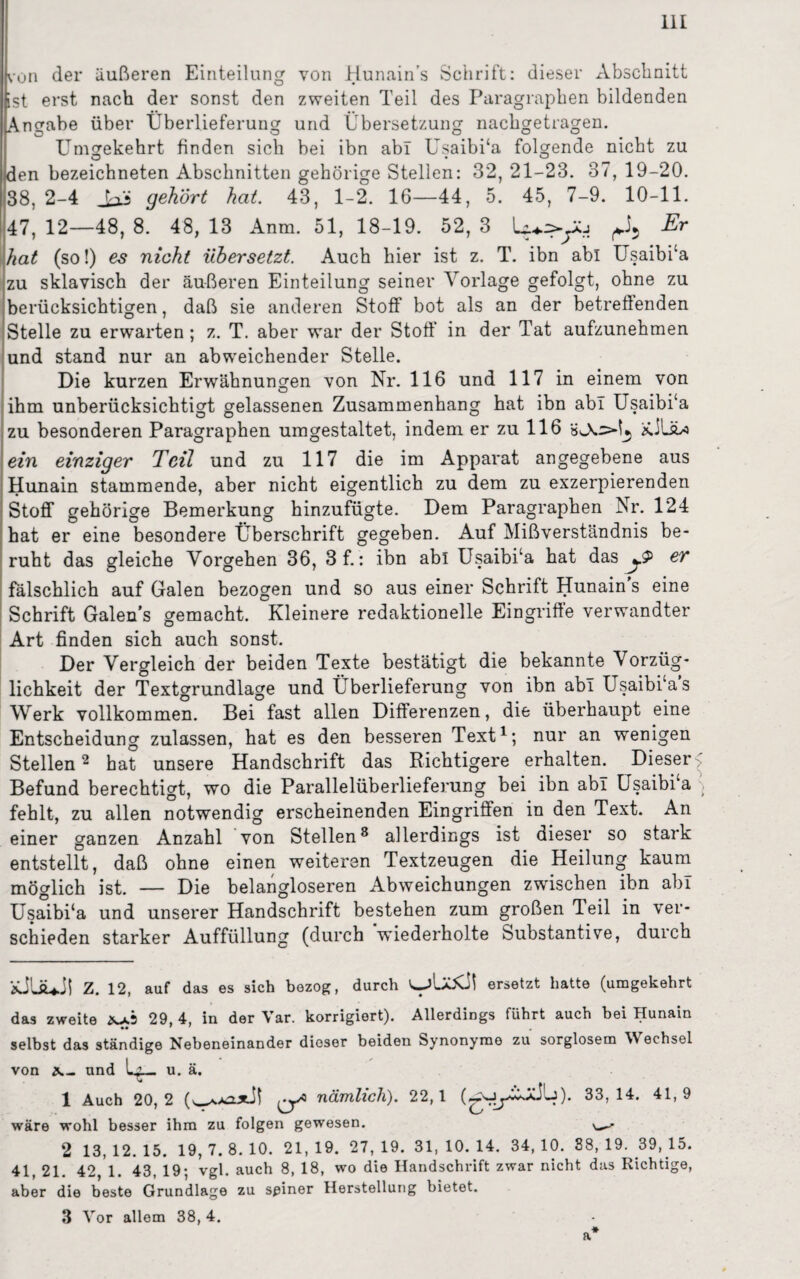 hon der äußeren Einteilung von Hunain’s Schrift: dieser Abschnitt ist erst nach der sonst den zweiten Teil des Paragraphen bildenden Angabe über Überlieferung und Übersetzung nachgetragen. Umgekehrt finden sich bei ibn ab! Usaibi‘a folgende nicht zu den bezeichneten Abschnitten gehörige Stellen: 32, 21-23. 37, 19-20. 38, 2-4 gehört hat. 43, 1-2. 16—44, 5. 45, 7-9. 10-11. 47, 12—48, 8. 48, 13 Anm. 51, 18-19. 52, 3 A Er hat (so!) es nicht übersetzt. Auch hier ist z. T. ibn abi Usaibi‘a zu sklavisch der äußeren Einteilung seiner Vorlage gefolgt, ohne zu berücksichtigen, daß sie anderen Stoff bot als an der betreffenden Stelle zu erwarten; z. T. aber war der Stoff“ in der Tat aufzunehmen und stand nur an abweichender Stelle. Die kurzen Erwähnungen von Nr. 116 und 117 in einem von ihm unberücksichtigt gelassenen Zusammenhang hat ibn abi Usaibi‘a zu besonderen Paragraphen umgestaltet, indem er zu 116 ein einziger Teil und zu 117 die im Apparat angegebene aus Hunain stammende, aber nicht eigentlich zu dem zu exzerpierenden Stoff gehörige Bemerkung hinzufügte. Dem Paragraphen Nr. 124 hat er eine besondere Überschrift gegeben. Auf Mißverständnis be¬ ruht das gleiche Vorgehen 36, 3 f.: ibn abi Usaibi‘a hat das er fälschlich auf Galen bezogen und so aus einer Schrift Hunain's eine Schrift Galen’s gemacht. Kleinere redaktionelle Eingriffe verwandter Art finden sich auch sonst. Der Vergleich der beiden Texte bestätigt die bekannte Vorzüg¬ lichkeit der Textgrundlage und Überlieferung von ibn abi Usaibi‘as Werk vollkommen. Bei fast allen Differenzen, die überhaupt eine Entscheidung zulassen, hat es den besseren Text* 1; nur an wenigen Stellen2 3 hat unsere Handschrift das Richtigere erhalten. Dieser > Befund berechtigt, wo die Parallelüberlieferung bei ibn ab! Usaibi‘a ■. fehlt, zu allen notwendig erscheinenden Eingriffen in den Text. An einer ganzen Anzahl von Stellen8 allerdings ist dieser so stark entstellt, daß ohne einen weiteren Textzeugen die Heilung kaum möglich ist. — Die belangloseren Abweichungen zwischen ibn ab! Usaibi‘a und unserer Handschrift bestehen zum großen Teil in ver¬ schieden starker Auffüllung (durch wiederholte Substantive, durch iüLsUJl Z. 12, auf das es sich bezog, durch ersetzt hatte (umgekehrt das zweite 29, 4, in der Var. korrigiert). Allerdings führt auch bei Hunain selbst das ständige Nebeneinander dieser beiden Synonyme zu sorglosem Wechsel von und u. ä. V* 1 Auch 20,2 nämlich). 22,1 33,14. 41,9 wäre wohl besser ihm zu folgen gewesen. 2 13, 12. 15. 19, 7. 8. 10. 21, 19. 27, 19. 31, 10. 14. 34, 10. 38, 19. 39, 15. 41, 21. 42 1. 43, 19; vgl. auch 8, 18, wo die Handschrift zwar nicht das Richtige, aber die beste Grundlage zu seiner Herstellung bietet. 3 Vor allem 38, 4.