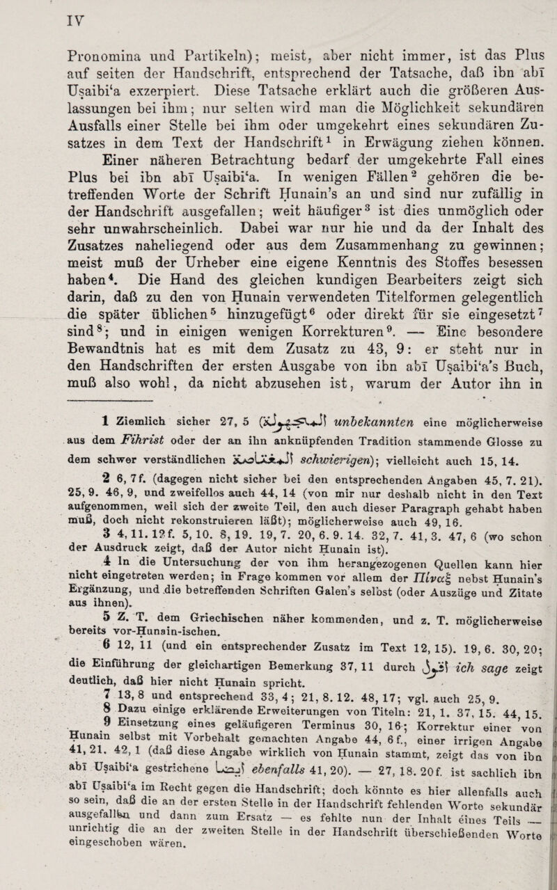 Pronomina und Partikeln); meist, aber nicht immer, ist das Plus auf seiten der Handschrift, entsprechend der Tatsache, daß ibn ab! Usaibfia exzerpiert. Diese Tatsache erklärt auch die größeren Aus¬ lassungen bei ihm; nur selten wird man die Möglichkeit sekundären Ausfalls einer Stelle bei ihm oder umgekehrt eines sekundären Zu¬ satzes in dem Text der Handschrift1 in Erwägung ziehen können. Einer näheren Betrachtung bedarf der umgekehrte Fall eines Plus bei ibn abl UsaibPa. In wenigen Fällen2 gehören die be¬ treffenden Worte der Schrift Hunain’s an und sind nur zufällig in der Handschrift ausgefallen; weit häufiger3 ist dies unmöglich oder sehr unwahrscheinlich. Dabei war nur hie und da der Inhalt des Zusatzes naheliegend oder aus dem Zusammenhang zu gewinnen; meist muß der Urheber eine eigene Kenntnis des Stoffes besessen haben4. Die Hand des gleichen kundigen Bearbeiters zeigt sich darin, daß zu den von Hunain verwendeten Titelformen gelegentlich die später üblichen5 hinzugefügt6 oder direkt für sie eingesetzt7 sind8; und in einigen wenigen Korrekturen9. — Eine besondere Bewandtnis hat es mit dem Zusatz zu 43, 9: er steht nur in den Handschriften der ersten Ausgabe von ibn abl UsaibPa's Buch, muß also wohl, da nicht abzusehen ist, warum der Autor ihn in 1 Ziemlich sicher 27, 5 unbekannten eine möglicherweise aus dem Fihrist oder der an ihn anknüpfenden Tradition stammende Glosse zu dem schwer verständlichen schvriengen); vielleicht auch 15, 14. 2 6, 7f. (dagegen nicht sicher bei den entsprechenden Angaben 45,7.21). 25, 9. 46, 9, und zweifellos auch 44, 14 (von mir nur deshalb nicht in den Text aufgenommen, weil sich der zweite Teil, den auch dieser Paragraph gehabt haben muß, doch nicht rekonstruieren läßt); möglicherweise auch 49, 16. 3 4,11. ISf. 5,10. 8,19. 19,7. 20,6.9.14. 32,7. 41,3. 47,6 (wo schon der Ausdruck zeigt, daß der Autor nicht Hunain ist). 4 ln die Untersuchung der von ihm herangezogenen Quellen kann hier nicht eingetreten werden; in Frage kommen vor allem der TUva| nebst Hunain’s Ergänzung, und .die betreffenden Schriften Galen’s selbst (oder Auszüge und Zitate aus ihnen). 5 Z. T. dem Griechischen näher kommenden, und z. T. möglicherweise bereits vor-Hunain-ischen. 6 12, 11 (und ein entsprechender Zusatz im Text 12,15). 19,6. 30,20; die Einführung der gleichartigen Bemerkung 37,11 durch ich sage zeigt deutlich, daß hier nicht Hunain spricht. 7 13,8 und entsprechend 33,4; 21,8.12. 48,17; vgl. auch 25,9. 8 Dazu einige erklärende Erweiterungen von Titeln: 21, 1. 37, 15. 44 15. 9 Einsetzung eines geläufigeren Terminus 30, 16; Korrektur einer Von t ^unain selbst mit Vorbehalt gemachten Angabe 44’ 6f., einer irrigen Angabe : 41,21. 42,1 (daß diese Angabe wirklich von Hunain stammt, zeigt das von ibn : abi Usaibi‘a gestrichene LajJ ebenfalls 41, 20). — 27, 18. 20 f. ist sachlich ibn 1 abl Usaibi a im Recht gegen die Handschrift; doch könnte es hier allenfalls auch ! so sein, daß die an der ersten Stelle in der Handschrift fehlenden Worte sekundär fj ausgefallen, und dann zum Ersatz — es fehlte nun der Inhalt eines Teils_1 unrichtig die an der zweiten Stelle in der Handschrift überschießenden Worte ! eingeschoben wären.