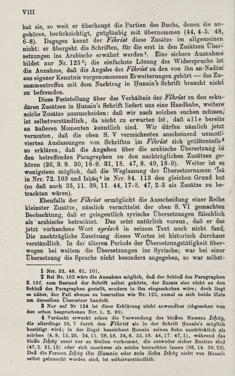 hat sie, so weit er überhaupt die Partien des Buchs, denen sie an¬ gehören, berücksichtigt, gutgläubig mit übernommen (44, 4-5. 48r 6-8). Dagegen kennt der Fihrist diese Zusätze im allgemeinen nicht: er übergeht die Schriften, für die erst in den Zusätzen Über¬ setzungen ins Arabische erwähnt werden1. Eine sichere Ausnahme bildet °nur Nr. 125 2 3; die einfachste Lösung des Widerspruchs ist die Annahme, daß die Angabe des Fihrist zu den von ibn an-Nadim aus eigener Kenntnis vorgenommenen Erweiterungen gehört das Zu¬ sammentreffen mit dem Nachtrag in Hunain s Schrift braucht mehr zu befremden. _ * . Diese Feststellung über das Verhältnis des fihrist zu den sektH dären Zusätzen in Hunain’s Schrift liefert uns eine Handhabe, weitere* solche Zusätze auszuscheiden i daß wir nach solchen suchen müssen, ist selbstverständlich, da nicht zu erwarten Ist, daß alle bereits an äußeren Momenten kenntlich sind. Wir dürfen nämlich jetzt vermuten, daß die oben S. V verzeichneten anscheinend unmötB vierten Auslassungen von Schriften im JBihrist sieh größtenteils A so erklären, daß die Angaben über die arabische Übersetzung in den betreffenden Paragraphen zu den nachträglichen Zusätzen ge¬ hören (26, 3. 9. 30, 18-9. 31, 18. 47, 8. 49, 18-9). Weiter ist es wenigstens möglich, daß die Weglassung der Übersetzernamen Isa in Nrr. 72. 103 und Ishäq4 in Nrr. 84. 113 den gleichen Grund hat (so daß auch 35, 11. 39, 11. 44, 17-8. 47, 2-3 als Zusätze zu be¬ trachten wären). Ebenfalls der Fihrist ermöglicht die Ausscheidung einer Reihe, kleinster Zusätze, nämlich vermittelst der oben S. VI gemachten' Beobachtung, daß er gelegentlich syrische Übersetzungen fälschlich als ' arabische betrachtet. Das setzt natürlich voraus, daß er das jetzt vorhandene Wort syrisch in seinem Text noch nicht fand. Die nachträgliche Zusetzung dieses Wortes ist historisch durchaus verständlich. In der älteren Periode der TJbersetzungstätigkeit über¬ wogen bei weitem die Übersetzungen ins Syrische; war bei einer Übersetzung die Sprache nicht besonders angegeben, so war selbst- 1 Nrr. 33. 48. 61. 103. «: 2 Bei Nr. 102 wäre die Annahme möglich, daß der Schluß des Paragraphen Z. 10f. zum Bestand der Schrift selbst gehörte, der Zusatz also nicht an den Schluß des Paragraphen gestellt, sondern in ihn eingeschoben wäre; doch liegt es näher, den Fall ebenso zu beurteilen wie Nr. 125, zumal es sich beide Male um denselben Übersetzer handelt. 3 Nur auf Nr 124 ist diese Erklärung nicht anwendbar (abgesehen von den schon besprochenen Nrr. 1. 2. 90). 4 Verdacht erweckt schon die Verwendung des bloßen Namens Ishct die allerdings 50, 7 durch den Fihrist als in der Schrift Hunain’s möglich bestätigt wird; in der Regel bezeichnet Hunain seinen Sohn ausdrücklich als solchen (4, 8. 15, 20. 24, 11. 28.18. 34, 6.' 35, 19. 44, 17. 47, 1), während das bloße Ishäq sonst nur an Stellen vorkommt, die entweder sicher Zusätze sind (47,2. 51,15) oder sich unschwer als solche betrachten laäsen (36, 14. 39,23). Daß die Formen Ishäq ibn Hnnain oder sein Sohn Ishäq nicht von Hunain selbst gebraucht worden sind, ist selbstverständlich.