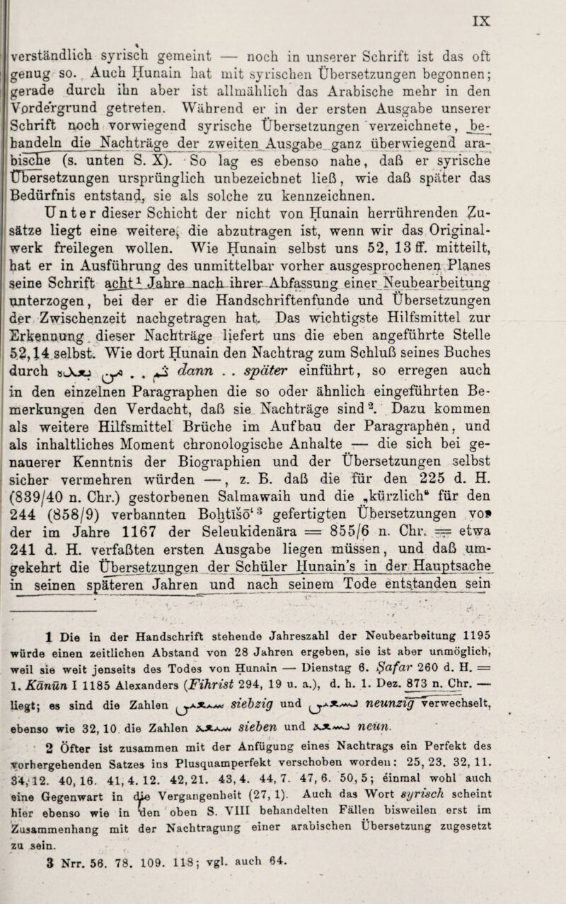 verständlich syrisch gemeint — noch in unserer Schrift ist das oft genug so. Auch Hunain hat mit syrischen Übersetzungen begonnen; gerade durch ihn aber ist allmählich das Arabische mehr in den Vordergrund getreten. Während er in der ersten Ausgabe unserer Schrift noch vorwiegend syrische Übersetzungen verzeichnete, be¬ handeln die Nachträge der zweiten Ausgabe ganz überwiegend ara¬ bische (s. unten S. X). ■ So lag es ebenso nahe, daß er syrische Übersetzungen ursprünglich unbezeicbnet ließ, wie daß später das Bedürfnis entstand, sie als solche zu kennzeichnen. Unter dieser Schicht der nicht von Hunain herrührenden Zu¬ sätze liegt eine weitere, die abzutragen ist, wenn wir das Original¬ werk freilegen wollen. Wie Hunain selbst uns 52, 13 ff. mitteilt, hat er in Ausführung des unmittelbar vorher ausgesprochenen Planes seine Schrift achi_i.Jahre mack.ihrer.Abfassung einer Neubearbeitung unterzogen, bei der er die Handschriftenfunde und Übersetzungen der Zwischenzeit nachgetragen hat. Das wichtigste Hilfsmittel zur Erkennung dieser Nachträge liefert uns die eben angeführte Stelle 52,14 selbst. Wie dort Hunain den Nachtrag zum Schluß seines Buches durch sJotj ^ . . *3 dann . . später einführt, so erregen auch in den einzelnen Paragraphen die so oder ähnlich eingeführten Be¬ merkungen den Verdacht, daß sie Nachträge sind1 2. Dazu kommen als weitere Hilfsmittel Brüche im Aufbau der Paragraphen, und als inhaltliches Moment chronologische Anhalte — die sich bei ge¬ nauerer Kenntnis der Biographien und der Übersetzungen selbst sicher vermehren würden —, z. B. daß die für den 225 d. H. (839/40 n. Chr.) gestorbenen Salmawaih und die „kürzlich“ für den 244 (858/9) verbannten Bohtisö‘3 gefertigten Übersetzungen vo* der im Jahre 1167 der Seleukidenära = 855/6 n. Chr, === etwa 241 d. H. verfaßten ersten Ausgabe liegen müssen, und daß um¬ gekehrt die Übersetzungen der Schüler Hunain’s in der Hauptsache in seinen späteren Jahren und nach seinem Tode entsfanden sein 1 Die in der Handschrift stehende Jahreszahl der Neubearbeitung 1195 würde einen zeitlichen Abstand von 28 Jahren ergeben, sie ist aber unmöglich, weil sie weit jenseits des Todes von Hunain — Dienstag 6. Qcifciv 260 d. H. = 1. Känün I 1185 Alexanders (Fihrist 294, 19 u. a.), d. h. 1. Dez. 873 n. Chr. — liegt; es sind die Zahlen siebzig und neunzig-verwechselt, ebenso wie 32, 10 die Zahlen xx.**** sieben und neun. I • 2 Öfter ist zusammen mit der Anfügung eines Nachtrags ein Perfekt des vorhergehenden Satzes ins Plusquamperfekt verschoben worden: 25,23. 32,11. 34,12. 40,16. 41,4.12. 42,21. 43,4. 44, 7. 47, 6. 50,5; einmal wohl auch eine Gegenwart in die Vergangenheit (27, 1). Auch das Wort syrisch scheint hier ebenso wie in tien oben S. VIII behandelten Fällen bisweilen erst im Zusammenhang mit der Nachtragung einer arabischen Übersetzung zugesetzt zu sein. 3 Nrr. 56. 78. 109. 118; vgl. auch 64.