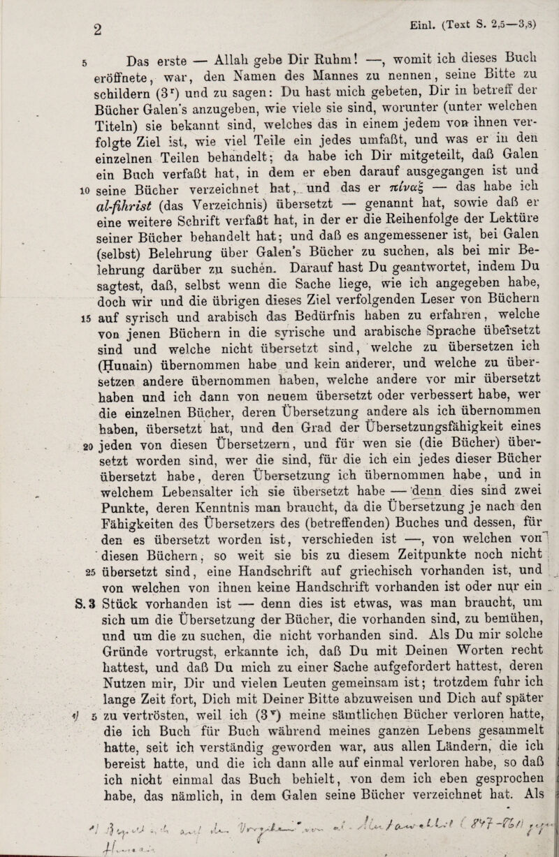 Einl. (Text S. 2,5—3,3) 5 Das erste — Allah gebe Dir Ruhm! —, womit ich dieses Buch eröffnete, war, den Namen des Mannes zu nennen, seine Bitte zu schildern (3r) und zu sagen: Du hast mich gebeten, Dir in betreff der Bücher Galen’s anzugeben, wie viele sie sind, worunter (unter welchen Titeln) sie bekannt sind, welches das in einem jedem von ihnen ver¬ folgte Ziel ist, wie viel Teile ein jedes umfaßt, und was er in den einzelnen Teilen behandelt; da habe ich Dir mitgeteilt, daß Galen ein Buch verfaßt hat, in dem er eben darauf ausgegangen ist und io seine Bücher verzeichnet hat, und das er Ttiva'E, — das habe ich al-fihrist (das Verzeichnis) übersetzt — genannt hat, sowie daß er eine weitere Schrift verfaßt hat, in der er die Reihenfolge der Lektüre seiner Bücher behandelt hat; und daß es angemessener ist, bei Galen (selbst) Belehrung über Galen’s Bücher zu suchen, als bei mir Be¬ lehrung darüber zu suchen. Darauf hast Du geantwortet, indem Du sagtest, daß, selbst wenn die Sache liege, wie ich angegeben habe, doch wir und die übrigen dieses Ziel verfolgenden Leser von Büchern 15 auf syrisch und arabisch das Bedürfnis haben zu erfahren, welche von jenen Büchern in die syrische und arabische Sprache übersetzt sind und welche nicht übersetzt sind, welche zu übersetzen ich (Hunain) übernommen habe und kein anderer, und weiche zu über¬ setzen andere übernommen haben, welche andere vor mir übersetzt haben und ich dann von neuem übersetzt oder verbessert habe, wer die einzelnen Bücher, deren Übersetzung andere als ich übernommen haben, übersetzt hat, und den Grad der Übersetzungsfähigkeit eines 20 jeden von diesen Übersetzern, und für wen sie (die Bücher) über¬ setzt worden sind, wer die sind, für die ich ein jedes dieser Bücher übersetzt habe, deren Übersetzung ich übernommen habe, und in welchem Lebensalter ich sie übersetzt habe — denn dies sind zwei Punkte, deren Kenntnis man braucht, da die Übersetzung je nach den Fähigkeiten des Übersetzers des (betreffenden) Buches und dessen, für den es übersetzt worden ist, verschieden ist —, von welchen von 'diesen Büchern, so weit sie bis zu diesem Zeitpunkte noch nicht 25 übersetzt sind, eine Handschrift auf griechisch vorhanden ist, und von welchen von ihnen keine Handschrift vorhanden ist oder nur ein _ S. 3 Stück vorhanden ist denn dies ist etwas, was man braucht, um sich um die Übersetzung der Bücher, die vorhanden sind, zu bemühen, und um die zu suchen, die nicht vorhanden sind. Als Du mir solche Gründe vortrugst, erkannte ich, daß Du mit Deinen Worten recht hattest, und daß Du mich zu einer Sache aufgefordert hattest, deren Nutzen mir, Dir und vielen Leuten gemeinsam ist; trotzdem fuhr ich lange Zeit fort, Dich mit Deiner Bitte abzuweisen und Dich auf später *} 5 zu vertrösten, weil ich (3T) meine sämtlichen Bücher verloren hatte, die ich Buch für Buch während meines ganzen Lebens gesammelt hatte, seit ich verständig geworden war, aus allen Ländern, die ich bereist hatte, und die ich dann alle auf einmal verloren habe, so daß ich nicht einmal das Buch behielt, von dem ich eben gesprochen habe, das nämlich, in dem Galen seine Bücher verzeichnet hat. Als J-( ,/WI * ' H-j , u>’ . *•. * • kV*. / ^ V ] f ] T <