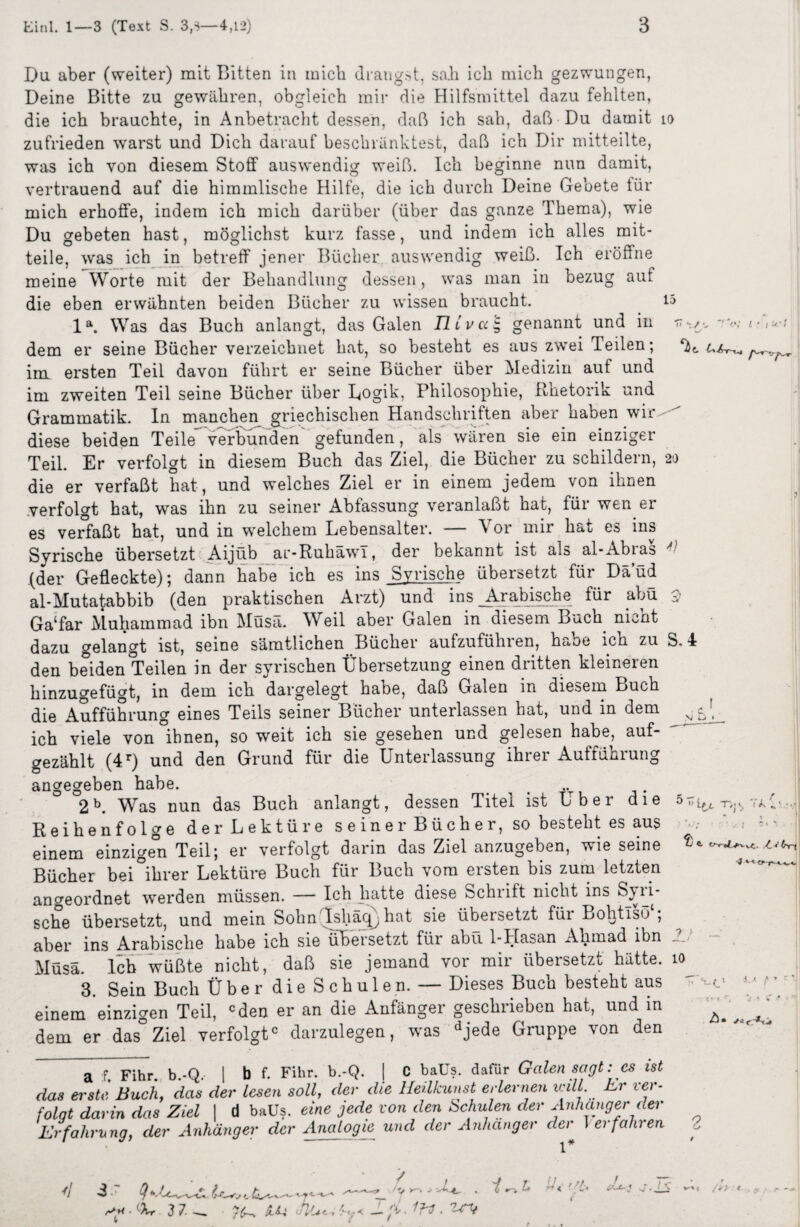 Du aber (weiter) mit Bitten in mich drangst, sab ich mich gezwungen, Deine Bitte zu gewähren, obgleich mir die Hilfsmittel dazu fehlten, die ich brauchte, in Anbetracht dessen, daß ich sah, daß Du damit io zufrieden w'arst und Dich darauf beschränktest, daß ich Dir mitteilte, was ich von diesem Stoff auswendig weiß. Ich beginne nun damit, vertrauend auf die himmlische Hilfe, die ich durch Deine Gebete für mich erhoffe, indem ich mich darüber (über das ganze Thema), wie Du gebeten hast, möglichst kurz fasse, und indem ich alles mit¬ teile, was ich in betreff jener Bücher auswendig weiß. Ich eröffne meine Worte mit der Behandlung dessen, was man in bezug aut die eben erwähnten beiden Bücher zu wissen braucht. 15 la. Was das Buch anlangt, das Galen TI ivai, genannt und in r< rv,- i ■ dem er seine Bücher verzeichnet hat, so besteht es aus zwei Teilen; im ersten Teil davon führt er seine Bücher über Medizin auf und im zweiten Teil seine Bücher über Logik, Philosophie, Rhetorik und Grammatik. In manchen griechischen Handschriften aber haben wir diese beiden Teile verbunden gefunden, als wären sie ein einziger Teil. Er verfolgt in diesem Buch das Ziel, die Bücher zu schildern, 20 die er verfaßt hat, und welches Ziel er in einem jedem von ihnen verfolgt hat, was ihn zu seiner Abfassung veranlaßt hat, für wen er es verfaßt hat, und in welchem Lebensalter. — Vor mir hat es ins Syrische übersetzt Aijüb ar-RuhäwT, der bekannt ist als al-Abias (der Gefleckte); dann habe ich es ins Syrische übersetzt für Däüd al-Mutatabbib (den praktischen Arzt) und ins Arabische für abü 3 Ga‘far Muhammad ibn Müsä. Weil aber Galen in diesem Buch nicht dazu gelangt ist, seine sämtlichen Bücher aufzuführen, habe ich zu S.4 den beiden Teilen in der syrischen Übersetzung einen dritten kleineren hinzugefügt, in dem ich dargelegt haue, daß Galen in diesem Buch die Aufführung eines Teils seiner Bücher unterlassen hat, und in dem ich viele von ihnen, so weit ich sie gesehen und gelesen habe, auf¬ gezählt (4r) und den Grund für die Unterlassung ihrer Aufführung angegeben habe. m 2b. Was nun das Buch anlangt, dessen Titel ist Uber die ör,^ -r,^ Reihenfolge der Lektüre seiner Bücher, so besteht es aus einem einzigen Teil; er verfolgt darin das Ziel anzugeben, wie seine Bücher bei ihrer Lektüre Buch für Buch vom ersten bis zum letzten ancreordnet werden müssen. — Ich hatte diese Schrift nicht ins Syri¬ sche übersetzt, und mein Sohn Ishäqjhat sie übersetzt füi Bohtiso , aber ins Arabische habe ich sie übersetzt für abü 1-Hasan Ahmad ibn Müsä. Ich wüßte nicht, daß sie jemand vor mir übersetzt hätte. 10^ 3. Sein Buch Über die Schulen. — Dieses Buch besteht aus  * */. ‘ einem einzigen Teil, cden er an die Anfänger geschrieben hat, und in ^ ^ ^ dem er das Ziel verfolgt0 darzulegen, was djede Gruppe von den a f. Fihr. b.-Q, | b f. Fihr. b.-Q. | C baüs. dafür Galen sagt: es ist das erste Buch, das der lesen soll, der die lleilkunst erlernen v.jlL Er ier- folqt darin das Ziel | d baUs. eine jede von den Schulen der Anhänger der Erfahrung, der Anhänger der Analogie und der Anhänger der 1 erfahren 2 d 3 *e U—»v t / \ >* ‘5. -V'* /J V / /» ■ ' XX- Ar 3 7 « £&-i eil*.— 'V, * '